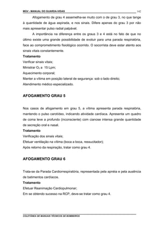 MGV - MANUAL DO GUARDA-VIDAS
Afogamento de grau 4 assemelha-se muito com o de grau 3, no que tange
à quantidade de água aspirada, e nos sinais. Difere apenas do grau 3 por não
mais apresentar pulso radial palpável.
A importância na diferença entre os graus 3 e 4 está no fato de que no
último existe uma grande possibilidade de evoluir para uma parada respiratória,
face ao comprometimento fisiológico ocorrido. O socorrista deve estar atento aos
sinais vitais constantemente.
Tratamento
Verificar sinais vitais;
Ministrar O2 a 15 Lpm;
Aquecimento corporal;
Manter a vítima em posição lateral de segurança: sob o lado direito;
Atendimento médico especializado.
AFOGAMENTO GRAU 5
Nos casos de afogamento em grau 5, a vítima apresenta parada respiratória,
mantendo o pulso carotídeo, indicando atividade cardíaca. Apresenta um quadro
de coma leve a profundo (inconsciente) com cianose intensa grande quantidade
de secreção oral e nasal.
Tratamento
Verificação dos sinais vitais;
Efetuar ventilação na vítima (boca a boca, ressucitador);
Após retorno da respiração, tratar como grau 4.
AFOGAMENTO GRAU 6
Trata-se da Parada Cardiorrespiratória, representada pela apnéia e pela ausência
de batimentos cardíacos.
Tratamento
Efetuar Reanimação Cardiopulmonar;
Em se obtendo sucesso na RCP, deve-se tratar como grau 4.
COLETÂNEA DE MANUAIS TÉCNICOS DE BOMBEIROS
142
 