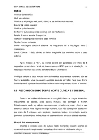 MGV - MANUAL DO GUARDA-VIDAS
Bebes
Verificar consciência:
Abrir vias aéreas;
Verificar a respiração (ver, ouvir, sentir) e, se a vítima não respirar;
Expirar 02 vezes (soprar);
Verificar pulso braquial;
Se houver pulsação apenas continue com as insuflações:
Bebês: 1 sopro a cada 2 segundos
Atenção: checar pulso braquial a cada 1 minuto
Se não houver pulsação:
Iniciar massagem cardíaca externa, na frequência de 1 insuflação para 3
massagens.
Local: Colocar 1 dedo abaixo da linha imaginária dos mamilos sobre o osso
esterno
Após iniciada a RCP, ela nunca deverá ser paralisada por mais de 5
segundos consecutivos. Você só interromperá a RCP quando a circulação ou
respiração retornar ou a vítima ser atendida por um médico.
Verifique sempre a cada minuto se os batimentos espontâneos voltaram, pois se
houver pulsação, uma massagem cardíaca poderia ser fatal. Para isso, treine
bastante sentir o pulsar das artérias carótidas num companheiro ou em sí mesmo.
8.8 RECONHECIMENTO SOBRE MORTE CLÍNICA E CEREBRAL
Quando as funções vitais cessam e o oxigênio deixa de chegar às células.
Obviamente as células, após alguns minutos, irão começar a morrer.
Primeiramente serão as células nervosas que compõem o nosso cérebro, por
serem as células mais frágeis do corpo humano. Elas não conseguem sobreviver
por mais de 5 minutos sem oxigênio, causando lesões irreversíveis. Assim,
podemos concluir que a morte pode ser desmembrada em duas etapas distintas:
Morte Clínica ou Aparente
Quando o coração para de pulsar; neste momento; cessam apenas os
movimentos cárdiorrespiratórios, estando o cérebro ainda totalmente íntegro.
COLETÂNEA DE MANUAIS TÉCNICOS DE BOMBEIROS
145
 