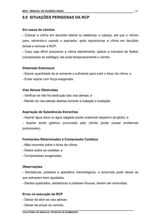 MGV - MANUAL DO GUARDA-VIDAS
8.9 SITUAÇÕES PERIGOSAS DA RCP
Em casos de vômitos
- Colocar a vítima em decúbito lateral ou latelarizar a cabeça, até que o vômito
pare, retirando-o usando o aspirador, após reposicionar a vítima em decúbito
dorsal e reiniciar a RCP.
- Caso seja difícil posicionar a vítima lateralmente, aplicar a manobra de Sellick
(compressão do esôfago); ela evita temporariamente o vômito.
Distensão Estomacal
- Soprar quantidade de ar somente o suficiente para subir o tórax da vítima; e
- Evitar soprar com força exagerada.
Vias Aéreas Obstruídas
- Verificar se não há obstrução das vias aéreas; e
- Manter as vias aéreas abertas durante a inalação e exalação.
Aspiração de Substâncias Estranhas
- Aspirar água doce ou água salgada (pode ocasionar espasmo da glote); e
- Aspirar ácido gástrico provocado pelo vômito (pode causar problemas
pulmonares).
Ferimentos Relacionados à Compressão Cardíaca
- Mão incorreta sobre o tórax da vítima;
- Dedos sobre as costelas; e
- Compressões exageradas.
Observações
- Dentaduras, próteses e aparelhos odontológicos: o socorrista pode deixar as
que estiverem bem ajustadas.
- Dentes quebrados, dentaduras e próteses frouxas: devem ser removidas.
Erros na execução da RCP
- Deixar de abrir as vias aéreas;
- Deixar de pinçar as narinas;
COLETÂNEA DE MANUAIS TÉCNICOS DE BOMBEIROS
147
 