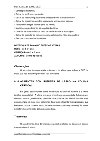 MGV - MANUAL DO GUARDA-VIDAS
- Dar respiradas fortes;
- Deixar de verificar a respiração;
- Deixar de vedar adequadamente a máscara com a boca da vítima;
- Deixar de posicionar as mãos exatamente sobre o osso esterno;
- Flexionar os braços sobre o peito da vítima;
- Manter os dedos tocando as costelas da vítima;
- Levantar as mãos acima do peito da vítima durante a massagem:
- Deixar de executar as compressões na velocidade e ritmo adequado; e
- Executar compressões explosivas.
DIFERENÇA DE TAMANHO ENTRE AS VÍTIMAS
BEBÊ – de 0 a 1 ano
CRIANÇAS – de 1 a 8 anos
ADULTOS – acima de 8 anos
Observações
O socorrista tem que avaliar o tamanho da vítima para aplicar a RCP de
modo que não a machuque e nem seja ineficiente.
8.10 ACIDENTES COM SUSPEITA DE LESÃO NA COLUNA
CERVICAL
Em geral, esta suspeita existe em relação ao local do acidente e a vítima
(análise secundária). A vítima em geral encontra-se desacordada, flutuando em
decúbito ventral (emborcada), perto de uma prancha, ou mesmo isolada, mas
quase sempre em local raso. Este sinal, deve levar o Guarda-Vidas pressupor que
houve um choque com um banco de areia ou mesmo pedras (costeiras). As vezes
detectaremos uma lesão por abrasão na testa.
Tratamento
O atendimento deve dar atenção especial à retirada da água sem causar
danos maiores à vítima.
COLETÂNEA DE MANUAIS TÉCNICOS DE BOMBEIROS
148
 