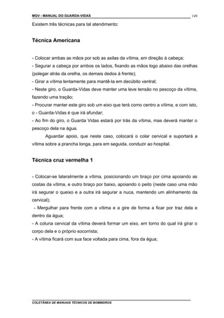 MGV - MANUAL DO GUARDA-VIDAS
Existem três técnicas para tal atendimento:
Técnica Americana
- Colocar ambas as mãos por sob as axilas da vítima, em direção à cabeça;
- Segurar a cabeça por ambos os lados, fixando as mãos logo abaixo das orelhas
(polegar atrás da orelha, os demais dedos à frente);
- Girar a vítima lentamente para mantê-la em decúbito ventral;
- Neste giro, o Guarda-Vidas deve manter uma leve tensão no pescoço da vítima,
fazendo uma tração;
- Procurar manter este giro sob um eixo que terá como centro a vítima, e com isto,
o - Guarda-Vidas é que irá afundar;
- Ao fim do giro, o Guarda Vidas estará por trás da vítima, mas deverá manter o
pescoço dela na água.
Aguardar apoio, que neste caso, colocará o colar cervical e suportará a
vítima sobre a prancha longa, para em seguida, conduzir ao hospital.
Técnica cruz vermelha 1
- Colocar-se lateralmente a vítima, posicionando um braço por cima apoiando as
costas da vítima, e outro braço por baixo, apoiando o peito (neste caso uma mão
irá segurar o queixo e a outra irá segurar a nuca, mantendo um alinhamento da
cervical);
- Mergulhar para frente com a vítima e a gire de forma a ficar por traz dela e
dentro da água;
- A coluna cervical da vítima deverá formar um eixo, em torno do qual irá girar o
corpo dela e o próprio socorrista;
- A vítima ficará com sua face voltada para cima, fora da água;
COLETÂNEA DE MANUAIS TÉCNICOS DE BOMBEIROS
149
 