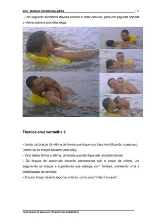 MGV - MANUAL DO GUARDA-VIDAS
- Um segundo socorrista deverá colocar o colar cervical, para em seguida colocar
a vítima sobre a prancha longa.
Técnica cruz vermelha 2
- Juntar os braços da vítima de forma que toque sua face imobilizando o pescoço
(como se os braços fossem uma tala);
- Virar desta forma a vítima, de forma que ela fique em decúbito dorsal;
- Os braços do socorrista deverão permanecer sob o corpo da vítima, um
segurando os braços e suportando sua cabeça, com firmeza, mantendo uma a
imobilização da cervical;
- O outro braço deverá suportar o tórax, como uma “mão francesa” ;
COLETÂNEA DE MANUAIS TÉCNICOS DE BOMBEIROS
150
 