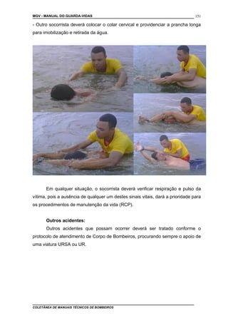 MGV - MANUAL DO GUARDA-VIDAS
- Outro socorrista deverá colocar o colar cervical e providenciar a prancha longa
para imobilização e retirada da água.
Em qualquer situação, o socorrista deverá verificar respiração e pulso da
vítima, pois a ausência de qualquer um destes sinais vitais, dará a prioridade para
os procedimentos de manutenção da vida (RCP).
Outros acidentes:
Outros acidentes que possam ocorrer deverá ser tratado conforme o
protocolo de atendimento de Corpo de Bombeiros, procurando sempre o apoio de
uma viatura URSA ou UR.
COLETÂNEA DE MANUAIS TÉCNICOS DE BOMBEIROS
151
 