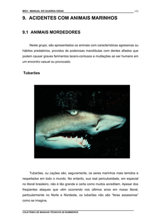 MGV - MANUAL DO GUARDA-VIDAS
9. ACIDENTES COM ANIMAIS MARINHOS
9.1 ANIMAIS MORDEDORES
Neste grupo, são apresentados os animais com características agressivas ou
hábitos predatórios, providos de poderosas mandíbulas com dentes afiados que
podem causar graves ferimentos lacero-contusos e mutilações ao ser humano em
um encontro casual ou provocado.
Tubarões
Tubarões, ou cações são, seguramente, os seres marinhos mais temidos e
respeitados em todo o mundo. No entanto, sua real periculosidade, em especial
no litoral brasileiro, não é tão grande e certa como muitos acreditam. Apesar dos
freqüentes ataques que vêm ocorrendo nos últimos anos em nosso litoral,
particularmente no Norte e Nordeste, os tubarões não são “feras assassinas”
como se imagina.
COLETÂNEA DE MANUAIS TÉCNICOS DE BOMBEIROS
153
 