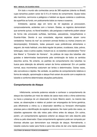 MGV - MANUAL DO GUARDA-VIDAS
Em todo o mundo são conhecidas cerca de 380 espécies (oitenta no Brasil)
cujos tamanhos podem variar de 0,15 a 8 metros de comprimento. Quase todos
são marinhos, carnívoros e pelágicos e habitam as águas costeiras e oceânicas,
da superfície ao fundo, em praticamente todos os mares e oceanos.
Entretanto, apenas algo em torno de 32 espécies já provocaram,
comprovadamente, acidentes com o homem. Destas, os registros demonstram
que somente quinze, no litoral brasileiro, são perigosas e realmente podem atacar
de forma não provocada surfistas, banhistas, pescadores, mergulhadores e
Guarda-Vidas. Devido à sua voracidade, algumas espécies atuam como
verdadeiros “lixeiros do mar” ao comerem animais feridos ou mortos (mesmo em
decomposição). Entretanto, todas possuem suas preferências alimentares e
seguem, de modo habitual, uma dieta regular de peixes, crustáceos, lulas, polvos,
tartarugas, raias e outros cações. Incluem-se aí, os tubarões considerados “Terror
dos Mares” e “Comedor de Homens”. As práticas de caça dos tubarões são
guiadas e determinadas basicamente pela combinação de todos os sentidos
descritos acima. No entanto, os padrões de comportamento dos tubarões na
busca para obtenção de alimento variam de forma substancial. Em um padrão
normal, seus movimentos costumam ser lentos e determinados. Outras vezes,
são convulsivos e rápidos. Na verdade, os padrões de comportamento relativos à
forma de natação, aproximação e ataque final variam de acordo com a espécie do
tubarão e conforme determinadas situações particulares.
Comportamento de Ataque
Infelizmente, somente podemos estudar e conhecer o comportamento de
ataque dos tubarões por meio de relatos de casos reais onde a vítima sobreviveu
ou havia a presença de um observador no local. Mesmo assim, na maioria das
vezes, as observações e relatos só podem ser empregados de forma genérica,
pois dificilmente a vítima ou o observador identifica ou fornecem informações
precisas para a identificação da espécie agressora. Na maior parte dos casos, os
tubarões agressores não são vistos pela vítima antes do ataque. Em outros,
porém, um comportamento agressivo anterior ao ataque tem sido descrito pela
vítima ou pelo observador. Esse comportamento agressivo pode ser composto por
diversas atitudes que demonstram sua intenção de ataque. Normalmente, o
tubarão costuma nadar para frente e para trás antes de dar uma rápida passada
COLETÂNEA DE MANUAIS TÉCNICOS DE BOMBEIROS
154
 