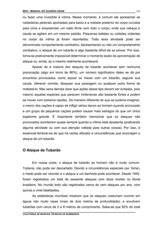 MGV - MANUAL DO GUARDA-VIDAS
ou fazer uma investida à vítima. Nesse momento, é comum ele apresentar as
nadadeiras peitorais apontadas para baixo e a metade posterior do corpo curvada
para cima e empreender um nado firme com todo o corpo, onde sua cabeça e
cauda se agitam em um mesmo padrão. Pequenas batidas ou colisões violentas
no corpo da vítima já foram reportadas. Toda essa atividade pode ser
denominada comportamento combativo. Apresentando ou não um comportamento
combativo, o ataque de um tubarão é algo bastante difícil de se prever. Por isso,
torna-se praticamente impossível determinar o momento exato da aproximação de
ataque ou, ainda, se o mesmo realmente acontecerá.
Apesar de a maioria dos ataques de tubarão acontecer sem nenhuma
provocação (algo em torno de 86%), um número significativo deles se dá por
encontros provocados, como arpoar ou mexer com um tubarão, segurar sua
cauda, oferecer comida, bloquear sua passagem ou qualquer outra forma de
molestá-lo. Não seria demais dizer que ações desse tipo devem ser evitadas, pois
mesmo aquelas espécies que parecem inofensivas são bastante fortes e podem
se mover com extrema rapidez. De maneira diferente do que se poderia imaginar,
o menor dos cações é capaz de infligir sérios danos ao homem quando provocado
e um grupo de pequenos cações podem causar mais estragos do que um único
espécime grande. É importante também mencionar que os ataques não
provocados acontecem quase sempre quando a vítima está desatenta (praticando
alguma atividade ou com sua atenção voltada para outras coisas). Por isso, é
essencial lembrar-se de que há certas atitudes e circunstâncias que encorajam o
ataque de um tubarão.
O Ataque de Tubarão
Em nossa costa, o ataque de tubarão ao homem não é muito comum.
Todavia, não pode ser descartado. Devido a circunstâncias especiais (ex: fome),
o medo pode ser vencido e o ataque a um banhista pode acontecer. Desde 1955,
foram registrados um total de sessenta ataques com doze mortes no litoral
brasileiro. No mundo todo são registrados cerca de cem ataques por ano, com
quinze a vinte fatalidades.
As estatísticas mundiais mostram que os ataques costumam ocorrer em
águas não muito rasas (mais de dois metros de profundidade), e envolvem
tubarões com cerca de 2 a 8 metros de comprimento. Sabe-se que 82% do total
COLETÂNEA DE MANUAIS TÉCNICOS DE BOMBEIROS
155
 