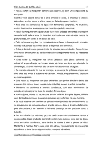 MGV - MANUAL DO GUARDA-VIDAS
• Nadar, surfar ou mergulhar, sempre que possível, só com um companheiro ou
em grupo.
Sozinho você poderá tornar-se o alvo principal e único, e encorajar o ataque.
Além disso, muitas vezes, a vítima morre por falta de socorro imediato.
• Não entre ou permaneça na água com ferimentos sangrando. As mulheres,
assim, devem evitar a natação no mar durante o período menstrual.
• Nadar ou mergulhar em águas turvas ou escuras (nesses ambientes a vantagem
sensorial está toda a favor do tubarão), em locais com mais de dois metros de
profundidade, em canais e em bocas de baía.
• Evite nadar ou mergulhar nos períodos do amanhecer e do crepúsculo e à noite,
quando os tubarões estão mais ativos e dispostos a se alimentar.
• O lixo é também uma grande fonte de atração para o tubarão. Dessa forma,
evite nadar em estuários ou baías onde há descarregamento de lixo ou vazadores
de esgoto.
• Evite nadar ou mergulhar nas áreas utilizadas pela pesca comercial ou
artesanal, especialmente se houver sinais de iscas na água ou atividade de
alimentação. As aves marinhas são um bom indicador destas situações.
• De maneira diferente do que se propaga, a presença de golfinhos e botos em
uma área não indica a ausência de tubarões. Ambos, freqüentemente, capturam
as mesmas presas.
• Evite nadar ou mergulhar com jóias brilhantes, que podem simular o brilho das
escamas dos peixes, e com roupas muito coloridas ou com grandes contrastes.
• Mantenha os cachorros e animais domésticos, com seus movimentos de
natação erráticos (grande fonte de atração), fora da água.
• Nunca agarre, monte ou se pendure em um tubarão. Sua pele áspera, coberta
com dentículos dérmicos, é capaz de provocar graves feridas na pele humana.
• Se você observar um cardume de peixes se comportando de forma estranha ou
se agrupando e se compactando em grande número, deixe a área imediatamente,
pois eles podem já ter “sentido” a iminente presença de um predador como o
tubarão.
• Se um tubarão for avistado, procure deslocar-se com movimentos lentos e
coordenados. Caso o tubarão demonstre estar muito curioso, tente sair da água,
ainda de forma coordenada, sem dar-lhe as costas e nem o perder de vista.
Mantenha o “sangue frio” e não entre em pânico. Possivelmente ele irá apenas
reconhecer a área, dando algumas voltas, e depois irá embora.
COLETÂNEA DE MANUAIS TÉCNICOS DE BOMBEIROS
157
 