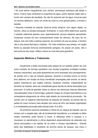 MGV - MANUAL DO GUARDA-VIDAS
• Se você estiver mergulhando com cilindro, permaneça submerso até atingir o
barco. Você é mais vulnerável na superfície da água, porém apenas nadar para o
fundo nem sempre dá resultado. Se não for possível sair da água, mova-se para
um terreno defensivo, como um recife de coral ou uma grande pedra, e encare o
tubarão.
• Havendo investida do tubarão, deve-se tentar atingí-lo, com algum objeto, no
focinho, olhos ou fendas branquiais. Entretanto, é muito difícil determinar quando
o tubarão realmente atacará, pois, aparentemente, poucas espécies apresentam
mudanças visíveis em seu comportamento antes da ofensiva. No caso de um
ataque, lute com todo o esforço possível. Ao contrário do que se pensa, o homem
não é uma presa fácil para o tubarão. Por mais inofensivo que pareça, um cação
ferido ou arpoado torna-se extremamente perigoso. Ao arpoar um peixe, não o
leve junto ao seu corpo. Utilize o barco ou uma bóia para guardá-lo.
Aspectos Médicos e Tratamento
Usualmente a lesão provocada pelo ataque de um tubarão advém de uma
única mordida, de formato parabólico com bordas irregulares (múltiplas incisões
lineares crescentes), que pode apresentar-se como laceração e/ou esmagamento,
de acordo com o tipo de tubarão agressor. Quando a mordida ocorre no tronco
e/ou abdome, em função da força mandibular empregada pelo animal, os danos
podem estender-se aos órgãos internos. Qualquer mordida, independente do
tamanho do tubarão, deve ser considerada grave devido às sérias lacerações que
provocam. O corte de grandes vasos ou danos nas estruturas internas altamente
vascularizadas induz à hemorragia, podendo chegar ao choque hipovolêmico e ao
conseqüente afogamento da vítima, pelo estado de inconsciência provocado. De
acordo com os registros internacionais de ataques de tubarão, as pernas são as
partes do corpo humano mais atingido (em cerca de 44% das lesões registradas)
e a mortalidade provocada está situada entre 15 e 20%.
Os primeiros socorros prestados à vítima de um ataque de tubarão, que se
iniciam com o resgate dela, são de fundamental importância, e a omissão ou falha
nestes momentos pode levá-la à morte. A diferença entre o sucesso e o
insucesso no atendimento à vítima dependerá essencialmente da extensão dos
danos provocados e da rapidez de se evitar o choque hipovolêmico. Grande
parte das fatalidades é resultante da enorme perda de sangue, que induz o
COLETÂNEA DE MANUAIS TÉCNICOS DE BOMBEIROS
158
 