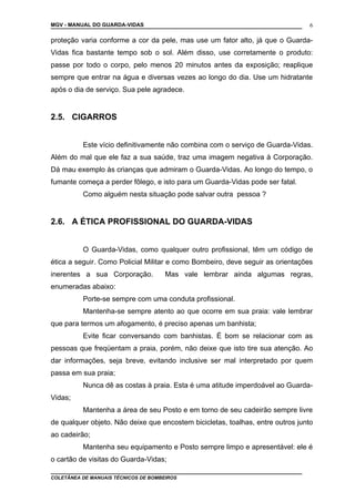 MGV - MANUAL DO GUARDA-VIDAS
proteção varia conforme a cor da pele, mas use um fator alto, já que o Guarda-
Vidas fica bastante tempo sob o sol. Além disso, use corretamente o produto:
passe por todo o corpo, pelo menos 20 minutos antes da exposição; reaplique
sempre que entrar na água e diversas vezes ao longo do dia. Use um hidratante
após o dia de serviço. Sua pele agradece.
2.5. CIGARROS
Este vício definitivamente não combina com o serviço de Guarda-Vidas.
Além do mal que ele faz a sua saúde, traz uma imagem negativa à Corporação.
Dá mau exemplo às crianças que admiram o Guarda-Vidas. Ao longo do tempo, o
fumante começa a perder fôlego, e isto para um Guarda-Vidas pode ser fatal.
Como alguém nesta situação pode salvar outra pessoa ?
2.6. A ÉTICA PROFISSIONAL DO GUARDA-VIDAS
O Guarda-Vidas, como qualquer outro profissional, têm um código de
ética a seguir. Como Policial Militar e como Bombeiro, deve seguir as orientações
inerentes a sua Corporação. Mas vale lembrar ainda algumas regras,
enumeradas abaixo:
Porte-se sempre com uma conduta profissional.
Mantenha-se sempre atento ao que ocorre em sua praia: vale lembrar
que para termos um afogamento, é preciso apenas um banhista;
Evite ficar conversando com banhistas. É bom se relacionar com as
pessoas que freqüentam a praia, porém, não deixe que isto tire sua atenção. Ao
dar informações, seja breve, evitando inclusive ser mal interpretado por quem
passa em sua praia;
Nunca dê as costas à praia. Esta é uma atitude imperdoável ao Guarda-
Vidas;
Mantenha a área de seu Posto e em torno de seu cadeirão sempre livre
de qualquer objeto. Não deixe que encostem bicicletas, toalhas, entre outros junto
ao cadeirão;
Mantenha seu equipamento e Posto sempre limpo e apresentável: ele é
o cartão de visitas do Guarda-Vidas;
COLETÂNEA DE MANUAIS TÉCNICOS DE BOMBEIROS
6
 