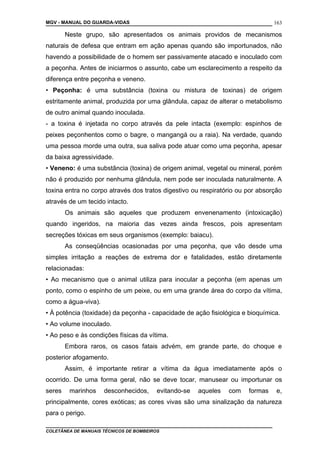 MGV - MANUAL DO GUARDA-VIDAS
Neste grupo, são apresentados os animais providos de mecanismos
naturais de defesa que entram em ação apenas quando são importunados, não
havendo a possibilidade de o homem ser passivamente atacado e inoculado com
a peçonha. Antes de iniciarmos o assunto, cabe um esclarecimento a respeito da
diferença entre peçonha e veneno.
• Peçonha: é uma substância (toxina ou mistura de toxinas) de origem
estritamente animal, produzida por uma glândula, capaz de alterar o metabolismo
de outro animal quando inoculada.
- a toxina é injetada no corpo através da pele intacta (exemplo: espinhos de
peixes peçonhentos como o bagre, o mangangá ou a raia). Na verdade, quando
uma pessoa morde uma outra, sua saliva pode atuar como uma peçonha, apesar
da baixa agressividade.
• Veneno: é uma substância (toxina) de origem animal, vegetal ou mineral, porém
não é produzido por nenhuma glândula, nem pode ser inoculada naturalmente. A
toxina entra no corpo através dos tratos digestivo ou respiratório ou por absorção
através de um tecido intacto.
Os animais são aqueles que produzem envenenamento (intoxicação)
quando ingeridos, na maioria das vezes ainda frescos, pois apresentam
secreções tóxicas em seus organismos (exemplo: baiacu).
As conseqüências ocasionadas por uma peçonha, que vão desde uma
simples irritação a reações de extrema dor e fatalidades, estão diretamente
relacionadas:
• Ao mecanismo que o animal utiliza para inocular a peçonha (em apenas um
ponto, como o espinho de um peixe, ou em uma grande área do corpo da vítima,
como a água-viva).
• À potência (toxidade) da peçonha - capacidade de ação fisiológica e bioquímica.
• Ao volume inoculado.
• Ao peso e às condições físicas da vítima.
Embora raros, os casos fatais advém, em grande parte, do choque e
posterior afogamento.
Assim, é importante retirar a vítima da água imediatamente após o
ocorrido. De uma forma geral, não se deve tocar, manusear ou importunar os
seres marinhos desconhecidos, evitando-se aqueles com formas e,
principalmente, cores exóticas; as cores vivas são uma sinalização da natureza
para o perigo.
COLETÂNEA DE MANUAIS TÉCNICOS DE BOMBEIROS
163
 