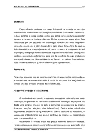 MGV - MANUAL DO GUARDA-VIDAS
Esponjas
Essencialmente marinhas, dos mares árticos até os tropicais, as esponjas
vivem desde a linha de maré baixa até profundidades de 6 mil metros. Fixam-se a
rochas, conchas e outros objetos sólidos. Seu corpo poroso costuma apresentar
formatos e tamanhos bastante diversos. Muitas apresentam cores vivas. São
constituídas por um esqueleto de sustentação formado por fibras irregulares
contendo enxofre, daí o odor desagradável após algum tempo fora da água. A
título de curiosidade, a esponja comercial, usada no banho, é o esqueleto flexível
(espongina) da esponja marinha com todas as partes vivas retiradas. Em algumas
espécies, as espículas estendem-se para fora da superfície do corpo produzindo
uma aparência cerdosa. Seu epitélio externo, formado por células finas e chatas,
pode secretar substâncias químicas irritantes para a pele humana.
Prevenção
Para evitar acidentes com as esponjas-marinhas, vivas ou mortas, recomenda-se
o uso de luvas para o seu manuseio. A roupa de neoprene dos mergulhadores
fornece uma boa proteção em caso de contato brusco.
Aspectos Médicos e Tratamento
O resultado de um contato brusco com as espécies mais perigosas, onde
suas espículas penetram na pele com a conseqüente inoculação da peçonha, vai
desde uma simples irritação na pele a dermatites desagradáveis ou mesmo
dolorosas (reações alérgicas e/ou inflamatórias). Dentre estas substâncias
peçonhentas, encontram-se algumas toxinas, como a citotoxina e a haliotoxina, e
substâncias antibacterianas que podem contribuir ou mesmo ser responsáveis
pelos processos alérgicos.
Usualmente, o contato inicial não produz nenhuma sensação dolorosa.
Horas ou dias depois, podem ocorrer eritemas com sensações de queimação e/ou
COLETÂNEA DE MANUAIS TÉCNICOS DE BOMBEIROS
164
 