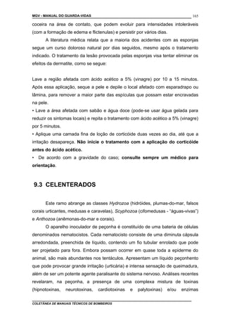 MGV - MANUAL DO GUARDA-VIDAS
coceira na área de contato, que podem evoluir para intensidades intoleráveis
(com a formação de edema e flictenulas) e persistir por vários dias.
A literatura médica relata que a maioria dos acidentes com as esponjas
segue um curso doloroso natural por dias seguidos, mesmo após o tratamento
indicado. O tratamento da lesão provocada pelas esponjas visa tentar eliminar os
efeitos da dermatite, como se segue:
Lave a região afetada com ácido acético a 5% (vinagre) por 10 a 15 minutos.
Após essa aplicação, seque a pele e depile o local afetado com esparadrapo ou
lâmina, para remover a maior parte das espículas que possam estar encravadas
na pele.
• Lave a área afetada com sabão e água doce (pode-se usar água gelada para
reduzir os sintomas locais) e repita o tratamento com ácido acético a 5% (vinagre)
por 5 minutos.
• Aplique uma camada fina de loção de corticóide duas vezes ao dia, até que a
irritação desapareça. Não inicie o tratamento com a aplicação do corticóide
antes do ácido acético.
• De acordo com a gravidade do caso; consulte sempre um médico para
orientação.
9.3 CELENTERADOS
Este ramo abrange as classes Hydrozoa (hidróides, plumas-do-mar, falsos
corais urticantes, medusas e caravelas), Scyphozoa (cifomedusas - “águas-vivas”)
e Anthozoa (anêmonas-do-mar e corais).
O aparelho inoculador de peçonha é constituído de uma bateria de células
denominados nematocistos. Cada nematocisto consiste de uma diminuta cápsula
arredondada, preenchida de líquido, contendo um fio tubular enrolado que pode
ser projetado para fora. Embora possam ocorrer em quase toda a epiderme do
animal, são mais abundantes nos tentáculos. Apresentam um líquido peçonhento
que pode provocar grande irritação (urticária) e intensa sensação de queimadura,
além de ser um potente agente paralisante do sistema nervoso. Análises recentes
revelaram, na peçonha, a presença de uma complexa mistura de toxinas
(hipnotoxinas, neurotoxinas, cardiotoxinas e palytoxinas) e/ou enzimas
COLETÂNEA DE MANUAIS TÉCNICOS DE BOMBEIROS
165
 