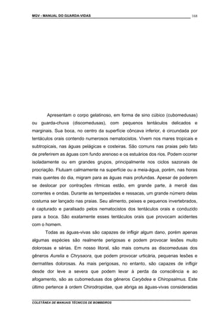 MGV - MANUAL DO GUARDA-VIDAS
Apresentam o corpo gelatinoso, em forma de sino cúbico (cubomedusas)
ou guarda-chuva (discomedusas), com pequenos tentáculos delicados e
marginais. Sua boca, no centro da superfície côncava inferior, é circundada por
tentáculos orais contendo numerosos nematocistos. Vivem nos mares tropicais e
subtropicais, nas águas pelágicas e costeiras. São comuns nas praias pelo fato
de preferirem as águas com fundo arenoso e os estuários dos rios. Podem ocorrer
isoladamente ou em grandes grupos, principalmente nos ciclos sazonais de
procriação. Flutuam calmamente na superfície ou a meia-água, porém, nas horas
mais quentes do dia, migram para as águas mais profundas. Apesar de poderem
se deslocar por contrações rítmicas estão, em grande parte, à mercê das
correntes e ondas. Durante as tempestades e ressacas, um grande número delas
costuma ser lançado nas praias. Seu alimento, peixes e pequenos invertebrados,
é capturado e paralisado pelos nematocistos dos tentáculos orais e conduzido
para a boca. São exatamente esses tentáculos orais que provocam acidentes
com o homem.
Todas as águas-vivas são capazes de infligir algum dano, porém apenas
algumas espécies são realmente perigosas e podem provocar lesões muito
dolorosas e sérias. Em nosso litoral, são mais comuns as discomedusas dos
gêneros Aurelia e Chrysaora, que podem provocar urticária, pequenas lesões e
dermatites dolorosas. As mais perigosas, no entanto, são capazes de infligir
desde dor leve a severa que podem levar à perda da consciência e ao
afogamento, são as cubomedusas dos gêneros Carybdea e Chiropsalmus. Este
último pertence à ordem Chirodropidae, que abriga as águas-vivas consideradas
COLETÂNEA DE MANUAIS TÉCNICOS DE BOMBEIROS
168
 