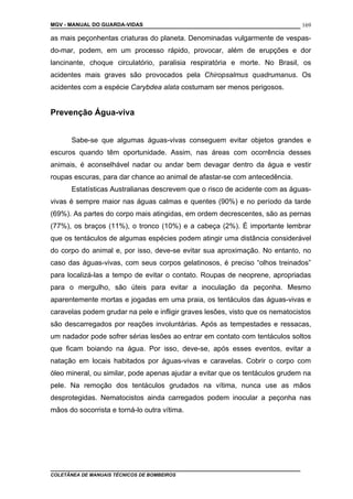 MGV - MANUAL DO GUARDA-VIDAS
as mais peçonhentas criaturas do planeta. Denominadas vulgarmente de vespas-
do-mar, podem, em um processo rápido, provocar, além de erupções e dor
lancinante, choque circulatório, paralisia respiratória e morte. No Brasil, os
acidentes mais graves são provocados pela Chiropsalmus quadrumanus. Os
acidentes com a espécie Carybdea alata costumam ser menos perigosos.
Prevenção Água-viva
Sabe-se que algumas águas-vivas conseguem evitar objetos grandes e
escuros quando têm oportunidade. Assim, nas áreas com ocorrência desses
animais, é aconselhável nadar ou andar bem devagar dentro da água e vestir
roupas escuras, para dar chance ao animal de afastar-se com antecedência.
Estatísticas Australianas descrevem que o risco de acidente com as águas-
vivas é sempre maior nas águas calmas e quentes (90%) e no período da tarde
(69%). As partes do corpo mais atingidas, em ordem decrescentes, são as pernas
(77%), os braços (11%), o tronco (10%) e a cabeça (2%). É importante lembrar
que os tentáculos de algumas espécies podem atingir uma distância considerável
do corpo do animal e, por isso, deve-se evitar sua aproximação. No entanto, no
caso das águas-vivas, com seus corpos gelatinosos, é preciso “olhos treinados”
para localizá-las a tempo de evitar o contato. Roupas de neoprene, apropriadas
para o mergulho, são úteis para evitar a inoculação da peçonha. Mesmo
aparentemente mortas e jogadas em uma praia, os tentáculos das águas-vivas e
caravelas podem grudar na pele e infligir graves lesões, visto que os nematocistos
são descarregados por reações involuntárias. Após as tempestades e ressacas,
um nadador pode sofrer sérias lesões ao entrar em contato com tentáculos soltos
que ficam boiando na água. Por isso, deve-se, após esses eventos, evitar a
natação em locais habitados por águas-vivas e caravelas. Cobrir o corpo com
óleo mineral, ou similar, pode apenas ajudar a evitar que os tentáculos grudem na
pele. Na remoção dos tentáculos grudados na vítima, nunca use as mãos
desprotegidas. Nematocistos ainda carregados podem inocular a peçonha nas
mãos do socorrista e torná-lo outra vítima.
COLETÂNEA DE MANUAIS TÉCNICOS DE BOMBEIROS
169
 