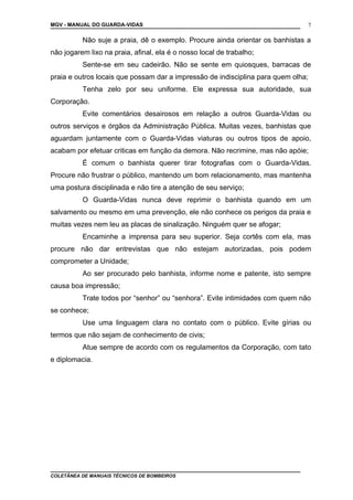 MGV - MANUAL DO GUARDA-VIDAS
Não suje a praia, dê o exemplo. Procure ainda orientar os banhistas a
não jogarem lixo na praia, afinal, ela é o nosso local de trabalho;
Sente-se em seu cadeirão. Não se sente em quiosques, barracas de
praia e outros locais que possam dar a impressão de indisciplina para quem olha;
Tenha zelo por seu uniforme. Ele expressa sua autoridade, sua
Corporação.
Evite comentários desairosos em relação a outros Guarda-Vidas ou
outros serviços e órgãos da Administração Pública. Muitas vezes, banhistas que
aguardam juntamente com o Guarda-Vidas viaturas ou outros tipos de apoio,
acabam por efetuar criticas em função da demora. Não recrimine, mas não apóie;
É comum o banhista querer tirar fotografias com o Guarda-Vidas.
Procure não frustrar o público, mantendo um bom relacionamento, mas mantenha
uma postura disciplinada e não tire a atenção de seu serviço;
O Guarda-Vidas nunca deve reprimir o banhista quando em um
salvamento ou mesmo em uma prevenção, ele não conhece os perigos da praia e
muitas vezes nem leu as placas de sinalização. Ninguém quer se afogar;
Encaminhe a imprensa para seu superior. Seja cortês com ela, mas
procure não dar entrevistas que não estejam autorizadas, pois podem
comprometer a Unidade;
Ao ser procurado pelo banhista, informe nome e patente, isto sempre
causa boa impressão;
Trate todos por “senhor” ou “senhora”. Evite intimidades com quem não
se conhece;
Use uma linguagem clara no contato com o público. Evite gírias ou
termos que não sejam de conhecimento de civis;
Atue sempre de acordo com os regulamentos da Corporação, com tato
e diplomacia.
COLETÂNEA DE MANUAIS TÉCNICOS DE BOMBEIROS
7
 