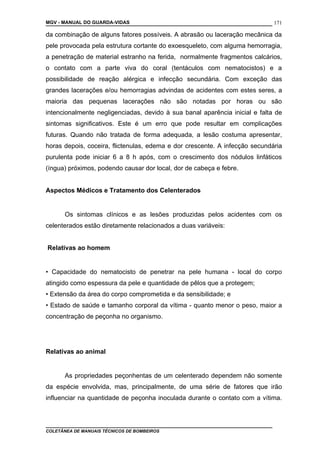 MGV - MANUAL DO GUARDA-VIDAS
da combinação de alguns fatores possíveis. A abrasão ou laceração mecânica da
pele provocada pela estrutura cortante do exoesqueleto, com alguma hemorragia,
a penetração de material estranho na ferida, normalmente fragmentos calcários,
o contato com a parte viva do coral (tentáculos com nematocistos) e a
possibilidade de reação alérgica e infecção secundária. Com exceção das
grandes lacerações e/ou hemorragias advindas de acidentes com estes seres, a
maioria das pequenas lacerações não são notadas por horas ou são
intencionalmente negligenciadas, devido à sua banal aparência inicial e falta de
sintomas significativos. Este é um erro que pode resultar em complicações
futuras. Quando não tratada de forma adequada, a lesão costuma apresentar,
horas depois, coceira, flictenulas, edema e dor crescente. A infecção secundária
purulenta pode iniciar 6 a 8 h após, com o crescimento dos nódulos linfáticos
(íngua) próximos, podendo causar dor local, dor de cabeça e febre.
Aspectos Médicos e Tratamento dos Celenterados
Os sintomas clínicos e as lesões produzidas pelos acidentes com os
celenterados estão diretamente relacionados a duas variáveis:
Relativas ao homem
• Capacidade do nematocisto de penetrar na pele humana - local do corpo
atingido como espessura da pele e quantidade de pêlos que a protegem;
• Extensão da área do corpo comprometida e da sensibilidade; e
• Estado de saúde e tamanho corporal da vítima - quanto menor o peso, maior a
concentração de peçonha no organismo.
Relativas ao animal
As propriedades peçonhentas de um celenterado dependem não somente
da espécie envolvida, mas, principalmente, de uma série de fatores que irão
influenciar na quantidade de peçonha inoculada durante o contato com a vítima.
COLETÂNEA DE MANUAIS TÉCNICOS DE BOMBEIROS
171
 