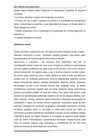 MGV - MANUAL DO GUARDA-VIDAS
Destes, alguns fatores podem influenciar na quantidade e potência da peçonha
inoculada.
• O número, tamanho e largura dos tentáculos envolvidos;
• O tempo em que a pele é exposta ao contato e a quantidade de nematocistos
aptos a descarregar a peçonha, o que dependerá do espaço de tempo desde a
última refeição do animal;
• Fatores ambientais como a salinidade e a quantidade de comida disponível no
ambiente; e
• O estado fisiológico do animal.
Sintomas e sinais
Pólipos hidróides e plumas-do-mar - Em geral provocam irritações locais na pele.
Medusas, anêmonas e corais - produzem reações similares, mas podem estar
acompanhadas por sintomas gerais mais sérios e severos.
Águas-vivas e caravelas - Os sintomas mais freqüentes, que são as
manifestações locais, variam de uma suave irritação ou ardência a queimaduras
com dor pulsátil ou latejante que pode durar de 30 minutos a 24 horas e deixar a
vítima inconsciente. Em alguns casos, a dor é restrita à área do contato, porém,
em outros, pode irradiar-se para a virilha, abdome ou axila. A área que entra em
contato com os tentátulos geralmente torna-se hiperemiada, podendo ocorrer
placas urticariformes lineares, erupção inflamatória, flictenula, edema, pequenas
hemorragias na pele e até mesmo necrose. Nos acidentes leves, as lesões
urticariformes costumam regredir após 24 horas, deixando lesões eritematosas
lineares que podem persistir no local por meses. Nos casos mais graves, onde
ocorrem as manifestações sistêmicas, podemos ter dor de cabeça (cefaléia), mal-
estar, náuseas, vômitos, câimbras, rigidez abdominal, diminuição da sensação de
temperatura e toque, dor lombar severa, espasmos musculares, perda da fala,
sialorréia, sensação de constrição na garganta, dificuldade respiratória, arritmias
cardíacas, paralisia, delírio e convulsão. A morte pode ocorrer por efeito da
intoxicação, que gera insuficiência respiratória e choque, ou por anafilaxia (reação
inflamatória aguda de origem alérgica). A inoculação de peçonha pelas águas-
vivas da ordem Chirodropidae (cubomedusas chamadas vespas-do-mar) está
entre os eventos médicos mais dramáticos e constitue-se em um dos mais
rápidos processos de intoxicação que se conhece.
COLETÂNEA DE MANUAIS TÉCNICOS DE BOMBEIROS
172
 