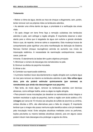 MGV - MANUAL DO GUARDA-VIDAS
Tratamento
• Retirar a vítima da água, devido ao risco de choque e afogamento, sem, porém,
tentar remover com as próprias mãos os tentáculos aderidos.
• Ao atender uma vítima dentro da água, a prioridade é a verificação dos sinais
vitais.
• Só após chegar em terra firme faça a remoção cuidadosa dos tentáculos
aderidos à pele, sem esfregar a região atingida. É importante observar e estar
atento para a vítima que é resgatada da água com euforia e grande atividade
física e que, de repente, torna-se calma e cooperativa. Esta mudança brusca de
comportamento pode significar uma séria manifestação de disfunção do Sistema
Nervoso Central (choque neurogênico) advinda do aumento nos níveis de
intoxicação sistêmica. A necessidade de reanimação cardiopulmonar, nesses
casos, pode ser
iminente. O atendimento às lesões têm quatro objetivos principais:
1. Minimizar o número de descargas dos nematocistos na pele.
2. Diminuir os efeitos da peçonha inoculada.
3. Aliviar a dor.
4. Controlar sua repercussão sistêmica.
• A primeira medida é lavar abundantemente a região atingida com a própria água
do mar para remover ao máximo os tentáculos aderidos à pele. Não utilize água
doce, pois ela poderá estimular quimicamente (por osmose) os
nematocistos que ainda não descarregaram sua peçonha.
• Não tente, de modo algum, remover os tentáculos aderidos com técnicas
abrasivas, como esfregar toalha, areia ou algas na região atingida.
• Para prevenir novas inoculações (ao desativar os nematocistos ainda íntegros e
também neutralizar a ação da peçonha), banhe a região com ácido acético a 5%
(vinagre) por cerca de 10 minutos (as soluções de sulfato de alumínio ou amônia,
ambas diluídas a 20%, são alternativas para a falta do vinagre). É importante
lembrar que o vinagre não possui nenhuma ação benéfica sobre a dor já instalada
pela inoculação inicial. Evite soluções alcoólicas metiladas como os perfumes,
loções pós-barba ou mesmo bebidas alcoólicas (etanol), pois em alguns casos
podem induzir mais descargas e/ou prolongar a agonia da vítima.
COLETÂNEA DE MANUAIS TÉCNICOS DE BOMBEIROS
173
 