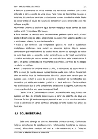 MGV - MANUAL DO GUARDA-VIDAS
• Remova suavemente os restos maiores dos tentáculos aderidos com a mão
enluvada e com o auxílio de uma pinça. Para retirar os fragmentos menores e
invisíveis, tricotomize o local com um barbeador ou com uma lâmina afiada. Pode-
se aplicar antes um pouco de espuma de barbear em spray, lembrando-se de não
esfregar a região.
• Lave mais uma vez o local com água do mar e reaplique novos banhos de ácido
acético a 5% (vinagre) por 30 minutos.
• Para remover os nematocistos remanescentes pode-se aplicar no local uma
pasta de bicarbonato de sódio, talco simples e água do mar. Espere a pasta secar
e a retire com o bordo de uma lâmina ou faca.
• Caso a dor continue, use compressas geladas no local e substâncias
analgésicas sistêmicas para reduzir os sintomas álgicos. Alguns autores
demonstram que o resfriamento do local da lesão, através da aplicação de bolsas
de gelo logo após o acidente, reduz sensivelmente a dor local, contrariando
conceitos emitidos por outros autores que contra-indicam este procedimento. A
dor é, em geral, controlada pelo tratamento da dermatite, por meio de medicação
receitada por médico.
Notas: O hidróxido de amônia diluído a 20%, o bicarbonato de sódio diluído a
50% e o soro do mamão papaia (antiga técnica usada pelos nativos havaianos),
além de outros tipos de medicamentos, têm sido usados com variado grau de
sucesso para reduzir a ação da peçonha e desativar os nematocistos dos
tentáculos que ainda permanecem grudados no local lesionado. Existem relatos
não científicos de que a urina também teria efeito sobre a peçonha. Como não há
comprovação médica, seu uso é desaconselhável;
Desde 1970, a Commonwealth Serum Laboratories vem pesquisando com
sucesso um tipo de antídoto desenvolvido a partir da peçonha da água-viva
Chironex fleckeri, já tendo conseguido neutralizar em poucos minutos os efeitos
locais e sistêmicos em vários banhistas atingidos por esta espécie nas praias da
Austrália.
9.4 EQUINODERMAS
Este ramo abrange as classes Asteroidea (estrelas-do-mar), Ophiuroidea
(ofiúros: semelhantes às estrelas-do-mar), Holothuroidea (holotúrias ou pepinos-
do-mar), Echinoidea (ouriços do mar e bolachas-do-mar) e a Crinoidea
COLETÂNEA DE MANUAIS TÉCNICOS DE BOMBEIROS
174
 