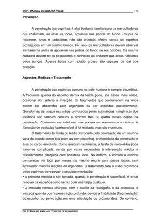 MGV - MANUAL DO GUARDA-VIDAS
Prevenção
A penetração dos espinhos é algo bastante familiar para os mergulhadores
que costumam, ao olhar as tocas, apoiar-se nas pedras do fundo. Roupas de
neoprene, luvas e nadadeiras não dão proteção efetiva contra os espinhos
pontiagudos em um contato brusco. Por isso, os mergulhadores devem observar
atentamente antes de apoiar-se nas pedras do fundo ou nos costões. Os mesmo
cuidados devem ter os pescadores e banhistas ao andarem nas áreas habitadas
pelos ouriços. Apenas botas com solado grosso são capazes de dar boa
proteção.
Aspectos Médicos e Tratamento
A penetração dos espinhos comuns na pele humana é sempre traumática.
A freqüente quebra do espinho dentro da ferida pode, nos casos mais sérios,
ocasionar dor, edema e infecção. Os fragmentos que permanecem na ferida
podem ser absorvidos pelo organismo ou ser expelidos posteriormente.
Granulomas de corpos estranhos provocados pelas substâncias inorgânicas dos
espinhos são também comuns e ocorrem três ou quatro meses depois da
penetração. Costumam ser indolores, mas podem ser edematosos e císticos. A
formação de vesículas hipersensível já foi relatada, mas são incomuns.
O tratamento da ferida ou lesão provocada pela penetração de um espinho
varia de acordo com o tipo (com ou sem peçonha), profundidade da penetração e
área do corpo envolvida. Como quebram facilmente, a tarefa de removê-los pode
tornar-se complicada, sendo por vezes necessária à intervenção médica e
procedimentos cirúrgicos com anestesia local. No entanto, é comum o espinho
permanecer no local por meses ou mesmo migrar para outros locais, sem
apresentar maiores reações do organismo. O tratamento para a lesão provocada
pelos espinhos deve seguir a seguinte orientação:
• A primeira medida a ser tomada, quando a penetração é superficial, é tentar
remover os espinhos como se faz com uma farpa qualquer.
• A imediata retirada cirúrgica, com o auxílio da radiografia e da anestesia, é
indicada quando ocorre penetração profunda, devido a friabilidade (fragmentação)
do espinho, ou penetração em uma articulação ou próximo dela. Do contrário,
COLETÂNEA DE MANUAIS TÉCNICOS DE BOMBEIROS
176
 