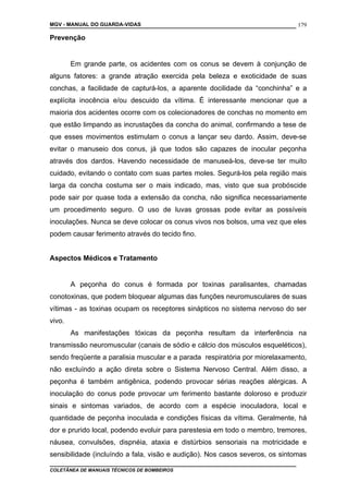 MGV - MANUAL DO GUARDA-VIDAS
Prevenção
Em grande parte, os acidentes com os conus se devem à conjunção de
alguns fatores: a grande atração exercida pela beleza e exoticidade de suas
conchas, a facilidade de capturá-los, a aparente docilidade da “conchinha” e a
explícita inocência e/ou descuido da vítima. É interessante mencionar que a
maioria dos acidentes ocorre com os colecionadores de conchas no momento em
que estão limpando as incrustações da concha do animal, confirmando a tese de
que esses movimentos estimulam o conus a lançar seu dardo. Assim, deve-se
evitar o manuseio dos conus, já que todos são capazes de inocular peçonha
através dos dardos. Havendo necessidade de manuseá-los, deve-se ter muito
cuidado, evitando o contato com suas partes moles. Segurá-los pela região mais
larga da concha costuma ser o mais indicado, mas, visto que sua probóscide
pode sair por quase toda a extensão da concha, não significa necessariamente
um procedimento seguro. O uso de luvas grossas pode evitar as possíveis
inoculações. Nunca se deve colocar os conus vivos nos bolsos, uma vez que eles
podem causar ferimento através do tecido fino.
Aspectos Médicos e Tratamento
A peçonha do conus é formada por toxinas paralisantes, chamadas
conotoxinas, que podem bloquear algumas das funções neuromusculares de suas
vítimas - as toxinas ocupam os receptores sinápticos no sistema nervoso do ser
vivo.
As manifestações tóxicas da peçonha resultam da interferência na
transmissão neuromuscular (canais de sódio e cálcio dos músculos esqueléticos),
sendo freqüente a paralisia muscular e a parada respiratória por miorelaxamento,
não excluíndo a ação direta sobre o Sistema Nervoso Central. Além disso, a
peçonha é também antigênica, podendo provocar sérias reações alérgicas. A
inoculação do conus pode provocar um ferimento bastante doloroso e produzir
sinais e sintomas variados, de acordo com a espécie inoculadora, local e
quantidade de peçonha inoculada e condições físicas da vítima. Geralmente, há
dor e prurido local, podendo evoluir para parestesia em todo o membro, tremores,
náusea, convulsões, dispnéia, ataxia e distúrbios sensoriais na motricidade e
sensibilidade (incluíndo a fala, visão e audição). Nos casos severos, os sintomas
COLETÂNEA DE MANUAIS TÉCNICOS DE BOMBEIROS
179
 