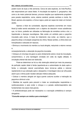 MGV - MANUAL DO GUARDA-VIDAS
podem durar de duas a três semanas. Cerca de sete espécies, do Indo-Pacífico,
são responsáveis por casos fatais. A inoculação da espécie C. geographus, tida
como a de maior potencial danoso, provoca reações que rapidamente progridem
para parada respiratória, coma, edema cerebral, parada cardíaca e morte. No
Brasil, apenas uma espécie, a Conus regius, pode ser capaz de matar um homem
adulto.
Apenas a título de curiosidade, algumas espécies ocorrentes em nosso
litoral já estão sendo estudadas com o objetivo de descobrir novas substâncias
que, no futuro, poderão ser utilizadas na fabricação de remédios contra a dor, a
hipertensão e doenças neurológicas. Não existe um antídoto para a peçonha
inoculada pelo conus. A base do tratamento visa evitar, ao máximo, que a
peçonha atinja a circulação sangüínea da vítima. Nesse sentido, a vítima deve ser
tranqüilizada e colocada em repouso.
• Diminua o movimento do membro ou local atingido, reduzindo o retorno venoso
e,
conseqüentemente, a absorção da peçonha inoculada.
• Coloque um chumaço de gaze ou pano diretamente sobre o local da inoculação,
comprimindo-o, e uma bandagem enrolada em volta da região afetada. A
circulação arterial não deve ser obstruída.
Pode-se determinar se há ou não obstrução arterial por meio da presença
de perfusão capilar distal à ferida (apertando-se a extremidade do dedo após a
ferida, a coloração natural avermelhada deve tornar-se pálida e retornar
rapidamente à sua coloração após o desaperto). A bandagem deve ser afrouxada
assim que a vítima puder receber atenção médica adequada.
• Colocar o membro atingido em água quente costuma auxiliar a inativação da
peçonha e diminuir a dor.
• Medidas de suporte para prevenir e tratar as complicações respiratórias e
cardiovasculares e para evitar o choque e a parada cárdiorrespiratória são
fundamentais nos casos mais graves.
• A antibioticoterapia pode ser necessária e a vacinação antitetânica é sempre
obrigatória .
“Consulte sempre um médico para orientação”.
COLETÂNEA DE MANUAIS TÉCNICOS DE BOMBEIROS
180
 