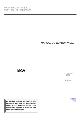 COLETÂNEA DE MANUAIS
TÉCNICOS DE BOMBEIROS
MGV
MANUAL DO GUARDA-VIDAS
1ª Edição
2006
Volume
11
PMESP
CCB
Os direitos autorais da presente obra
pertencem ao Corpo de Bombeiros da
Polícia Militar do Estado de São Paulo.
Permitida a reprodução parcial ou total
desde que citada a fonte.
 