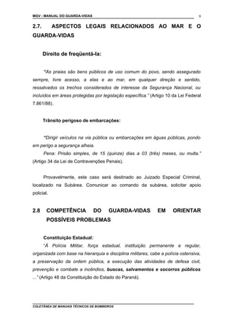 MGV - MANUAL DO GUARDA-VIDAS
2.7. ASPECTOS LEGAIS RELACIONADOS AO MAR E O
GUARDA-VIDAS
Direito de freqüentá-la:
“As praias são bens públicos de uso comum do povo, sendo assegurado
sempre, livre acesso, a elas e ao mar, em qualquer direção e sentido,
ressalvados os trechos considerados de interesse da Segurança Nacional, ou
incluídos em áreas protegidas por legislação específica.” (Artigo 10 da Lei Federal
7.861/88).
Trânsito perigoso de embarcações:
“Dirigir veículos na via pública ou embarcações em águas públicas, pondo
em perigo a segurança alheia.
Pena: Prisão simples, de 15 (quinze) dias a 03 (três) meses, ou multa.”
(Artigo 34 da Lei de Contravenções Penais).
Provavelmente, este caso será destinado ao Juizado Especial Criminal,
localizado na Subárea. Comunicar ao comando da subárea, solicitar apoio
policial.
2.8 COMPETÊNCIA DO GUARDA-VIDAS EM ORIENTAR
POSSÍVEIS PROBLEMAS
Constituição Estadual:
“À Polícia Militar, força estadual, instituição permanente e regular,
organizada com base na hierarquia e disciplina militares, cabe a polícia ostensiva,
a preservação da ordem pública, a execução das atividades de defesa civil,
prevenção e combate a incêndios, buscas, salvamentos e socorros públicos
...” (Artigo 48 da Constituição do Estado do Paraná).
COLETÂNEA DE MANUAIS TÉCNICOS DE BOMBEIROS
8
 