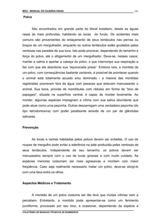 MGV - MANUAL DO GUARDA-VIDAS
Polvo
São encontrados em grande parte do litoral brasileiro, desde as águas
rasas às mais profundas, habitando as tocas do fundo. Os acidentes mais
comuns são provenientes do enlaçamento de seus tentáculos nas pernas ou
braços de um mergulhador, enquanto os outros tentáculos estão grudados pelas
ventosas nas paredes de sua toca. Isto pode provocar, dependendo do tamanho e
força do polvo, até o afogamento de um mergulhador. Deve-se, nesses casos,
manter a calma e apertar a cabeça do polvo, o que interrompe sua respiração e
faz com que ele abandone sua “equivocada presa”. Embora rara, a mordida de
um polvo, com conseqüências bastante variáveis, é possível de acontecer quando
o animal está totalmente acuado e/ou dominado - a maioria das mordidas
registradas ocorreram fora da água com pessoas que estavam manuseando o
animal. Sua boca, provida de mandíbulas com rádulas em forma de “bico de
papagaio”, situada na superfície ventral, é capaz de morder levemente. Ao
morder, algumas espécies impregnam a vítima com sua saliva abundante que
pode atuar como uma peçonha. Outras descarregam uma verdadeira peçonha (do
tipo tetrodontoxina) com poder paralisante através de um par de glândulas
salivares.
Prevenção
As tocas e rachas habitadas pelos polvos devem ser evitadas. O uso de
roupas de mergulho pode evitar a aderência na pele produzida pelas ventosas de
seus tentáculos. Independente de seu tamanho, os polvos devem ser
manuseados sempre com o uso de luvas grossas e com muito cuidado. As
espécies menores costumam ser mais agressivas e mordem com maior
freqüência. Caso seja realmente necessário matar um polvo, deve-se atingí-lo
com uma faca entre os olhos.
Aspectos Médicos e Tratamento
A mordida de um polvo costuma ser tão leve que muitas vítimas nem a
percebem. Entretanto, a mordida pode apresentar-se como um ferimento
puntiforme, provocado por seu bico, e ocasionar, dependendo da espécie e
COLETÂNEA DE MANUAIS TÉCNICOS DE BOMBEIROS
181
 