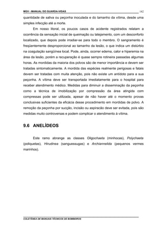 MGV - MANUAL DO GUARDA-VIDAS
quantidade de saliva ou peçonha inoculada e do tamanho da vítima, desde uma
simples infecção até a morte.
Em nosso litoral, os poucos casos de acidente registrados relatam a
ocorrência da sensação inicial de queimação ou latejamento, com um desconforto
localizado, que depois pode irradiar-se para todo o membro. O sangramento é
freqüentemente desproporcional ao tamanho da lesão, o que indica um distúrbio
na coagulação sangüínea local. Pode, ainda, ocorrer edema, calor e hiperemia na
área da lesão, porém a recuperação é quase sempre rotineira passadas algumas
horas. As mordidas da maioria dos polvos são de menor importância e devem ser
tratadas sintomaticamente. A mordida das espécies realmente perigosas e fatais
devem ser tratadas com muita atenção, pois não existe um antídoto para a sua
peçonha. A vítima deve ser transportada imediatamente para o hospital para
receber atendimento médico. Medidas para diminuir a disseminação da peçonha
como a técnica de imobilização por compressão da área atingida com
compressas pode ser utilizada, apesar de não haver até o momento provas
conclusivas suficientes da eficácia desse procedimento em mordidas de polvo. A
remoção da peçonha por sucção, incisão ou aspiracão deve ser evitada, pois são
medidas muito controversas e podem complicar o atendimento à vítima.
9.6 ANELÍDEOS
Este ramo abrange as classes Oligochaeta (minhocas), Polychaeta
(poliquetas), Hirudinea (sanguessugas) e Archiannelida (pequenos vermes
marinhos).
COLETÂNEA DE MANUAIS TÉCNICOS DE BOMBEIROS
182
 