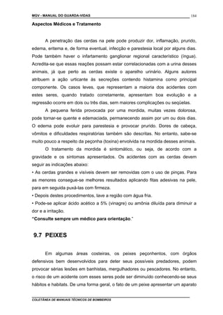 MGV - MANUAL DO GUARDA-VIDAS
Aspectos Médicos e Tratamento
A penetração das cerdas na pele pode produzir dor, inflamação, prurido,
edema, eritema e, de forma eventual, infecção e parestesia local por alguns dias.
Pode também haver o infartamento ganglionar regional característico (íngua).
Acredita-se que essas reações possam estar correlacionadas com a urina desses
animais, já que perto as cerdas existe o aparelho urinário. Alguns autores
atribuem a ação urticante às secreções contendo histamina como principal
componente. Os casos leves, que representam a maioria dos acidentes com
estes seres, quando tratado corretamente, apresentam boa evolução e a
regressão ocorre em dois ou três dias, sem maiores complicações ou seqüelas.
A pequena ferida provocada por uma mordida, muitas vezes dolorosa,
pode tornar-se quente e edemaciada, permanecendo assim por um ou dois dias.
O edema pode evoluir para parestesia e provocar prurido. Dores de cabeça,
vômitos e dificuldades respiratórias também são descritas. No entanto, sabe-se
muito pouco a respeito da peçonha (toxina) envolvida na mordida desses animais.
O tratamento da mordida é sintomático, ou seja, de acordo com a
gravidade e os sintomas apresentados. Os acidentes com as cerdas devem
seguir as indicações abaixo:
• As cerdas grandes e visíveis devem ser removidas com o uso de pinças. Para
as menores consegue-se melhores resultados aplicando fitas adesivas na pele,
para em seguida puxá-las com firmeza.
• Depois destes procedimentos, lave a região com água fria.
• Pode-se aplicar ácido acético a 5% (vinagre) ou amônia diluída para diminuir a
dor e a irritação.
“Consulte sempre um médico para orientação.”
9.7 PEIXES
Em algumas áreas costeiras, os peixes peçonhentos, com órgãos
defensivos bem desenvolvidos para deter seus possíveis predadores, podem
provocar sérias lesões em banhistas, mergulhadores ou pescadores. No entanto,
o risco de um acidente com esses seres pode ser diminuído conhecendo-se seus
hábitos e habitats. De uma forma geral, o fato de um peixe apresentar um aparato
COLETÂNEA DE MANUAIS TÉCNICOS DE BOMBEIROS
184
 