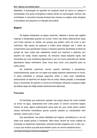 MGV - MANUAL DO GUARDA-VIDAS
fatalidade. A penetração do aguilhão em qualquer parte do tronco ou cabeça é
considerada uma grave emergência médica devido às hemorragias internas não
controladas, à inexorável necrose tecidual das vísceras ou órgãos vitais atingidos
e inoculados com peçonha e à infecção secundária.
Bagres
Os bagres freqüentam as águas marinhas, salobras e doces das regiões
tropicais e temperadas quentes do mundo. Vivem nas áreas relativamente rasas
com fundo arenoso ou lodoso, em grupos que podem variar de cinco a cem
indivíduos. São peixes de pequeno a médio porte (atingem até 1 metro de
comprimento) que apresentam longos e robustos espinhos serrilhados à frente da
porção de raios moles das nadadeiras dorsal (um espinho) e peitorais (um
espinho em cada). Esses espinhos, de estrutura óssea bastante rígida, são
envolvidos por uma membrana tegumentar e por um muco produzido por células
glandulares dessa membrana. Esse muco atua como uma peçonha para os
outros seres.
Os acidentes costumam ocorrer quando banhistas e pescadores,
inadvertidamente, pisam em um bagre que esteja nadando calmamente no fundo.
O peixe pressente a ameaça segundos antes e eriça suas nadadeiras,
posicionando os espinhos em ângulo reto ao corpo. Nessa posição, a articulação
trava o movimento do espinho e o torna um formidável, eficiente e perigoso órgão
de defesa capaz de infligir lesões extremamente dolorosas.
Prevenção
Os banhistas que costumam passear nas praias devem ter muito cuidado
ao entrar na água, observando bem onde pisam. É comum encontrar bagres
mortos na areia, alguns praticamente secos pelo sol, que, ainda assim, podem
causar ferimentos traumáticos graves quando pisados ou manipulados sem
atenção, mesmo sem o muco.
Aos pescadores, nas áreas habitadas por bagres, aconselha-se o uso de
botas com solado grosso e resistente. Além disso, devem ter muito cuidado ao
manipular os espécimes capturados, evitando também pegá-los com a mão nua -
o muco que recobre sua pele atua também como um veneno bastante tóxico.
COLETÂNEA DE MANUAIS TÉCNICOS DE BOMBEIROS
188
 