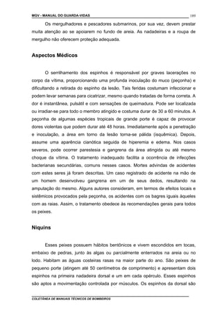 MGV - MANUAL DO GUARDA-VIDAS
Os mergulhadores e pescadores submarinos, por sua vez, devem prestar
muita atenção ao se apoiarem no fundo de areia. As nadadeiras e a roupa de
mergulho não oferecem proteção adequada.
Aspectos Médicos
O serrilhamento dos espinhos é responsável por graves lacerações no
corpo da vítima, proporcionando uma profunda inoculação do muco (peçonha) e
dificultando a retirada do espinho da lesão. Tais feridas costumam infeccionar e
podem levar semanas para cicatrizar, mesmo quando tratadas de forma correta. A
dor é instantânea, pulsátil e com sensações de queimadura. Pode ser localizada
ou irradiar-se para todo o membro atingido e costuma durar de 30 a 60 minutos. A
peçonha de algumas espécies tropicais de grande porte é capaz de provocar
dores violentas que podem durar até 48 horas. Imediatamente após a penetração
e inoculação, a área em torno da lesão torna-se pálida (isquêmica). Depois,
assume uma aparência cianótica seguida de hiperemia e edema. Nos casos
severos, pode ocorrer parestesia e gangrena da área atingida ou até mesmo
choque da vítima. O tratamento inadequado facilita a ocorrência de infecções
bacterianas secundárias, comuns nesses casos. Mortes advindas de acidentes
com estes seres já foram descritas. Um caso registrado de acidente na mão de
um homem desenvolveu gangrena em um de seus dedos, resultando na
amputação do mesmo. Alguns autores consideram, em termos de efeitos locais e
sistêmicos provocados pela peçonha, os acidentes com os bagres iguais àqueles
com as raias. Assim, o tratamento obedece às recomendações gerais para todos
os peixes.
Niquins
Esses peixes possuem hábitos bentônicos e vivem escondidos em tocas,
embaixo de pedras, junto às algas ou parcialmente enterrados na areia ou no
lodo. Habitam as águas costeiras rasas na maior parte do ano. São peixes de
pequeno porte (atingem até 50 centímetros de comprimento) e apresentam dois
espinhos na primeira nadadeira dorsal e um em cada opérculo. Esses espinhos
são aptos a movimentação controlada por músculos. Os espinhos da dorsal são
COLETÂNEA DE MANUAIS TÉCNICOS DE BOMBEIROS
189
 