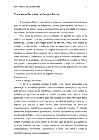 MGV - MANUAL DO GUARDA-VIDAS
Tratamento Geral das Lesões por Peixes
É importante frisar a necessidade imediata de remoção da vítima da água,
pois há sempre o perigo de afogamento, devido, principalmente, ao choque ou
inconsciência da vítima. Nunca é demais lembrar que a prioridade em qualquer
atendimento de primeiros socorros é a atenção com os sinais vitais.
Nos casos de acidente com a penetração do aguilhão das raias ou do
espinho dos bagres, pode ser necessário o controle de uma possível e visível
hemorragia. Quando a penetração ocorre no abdome, virilha, tórax (frente ou
costas) e região lombar, o acidente deve ser considerado muito grave e o
atendimento deverá ser realizado no hospital mais próximo, onde será retirado o
aguilhão ou espinho. Essa urgência não é menor devido à falta de sintomas e
sinais imediatos. O prognóstico, de um modo geral, é favorável, mesmo nos casos
com demora de cicatrização, com exceção dos acidentes provocados por raias e
mangangás, cujo prognóstico pode ser desfavorável, ou seja, com fatalidade. O
tratamento das lesões provocadas pelos diversos peixes peçonhentos descritos
anteriormente visa três principais objetivos:
1. Combater a ação e os efeitos da peçonha inoculada.
2. Aliviar a dor.
3. Evitar a infecção secundária.
A dor é a resposta imediata à lesão e ao trauma produzidos pela
penetração do espinho ou aguilhão, potencializada pela inoculação da peçonha e
pela possível introdução de substâncias estranhas na ferida, como partes ou
resíduos de aguilhões ou espinhos, epitélio do peixe, areia, lodo e outras
partículas. A infecção secundária pode ser causada tanto pela introdução direta,
muitas vezes profunda, de microorganismos patogênicos (bactérias) situados no
espinho que provoca a lesão quanto pela contaminação da ferida por
microorganismos patogênicos presentes no ambiente marinho. A infecção
secundária, freqüentemente polimicrobial, costuma estabelecer-se devido a uma
combinação de fatores, como o tamanho e/ou profundidade da lesão, a virulência
individual e conjunta das bactérias infectantes e a possível queda no sistema de
defesa imunológica da vítima. Dentre os diversos tipos de germes que costumam
provocar infecção, os mais comuns pertencem aos gêneros Streptococcus,
Staphylococcus, Aeromonas, Pseudomonas e Vibrio. Este último é capaz de
COLETÂNEA DE MANUAIS TÉCNICOS DE BOMBEIROS
193
 