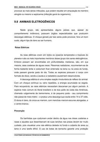 MGV - MANUAL DO GUARDA-VIDAS
provocar as mais sérias infecções, que podem resultar em amputação do membro
atingido ou mesmo a septicemia (infecção geral do organismo).
9.8 ANIMAIS ELETROGÊNICOS
Neste grupo, são apresentados alguns peixes que, apesar do
comportamento inofensivo, possuem órgãos especializados que produzem
descargas elétricas. O choque gerado por tais seres pode provocar, fora um bom
susto, algum tipo de dano ao ser humano.
Raias Elétricas
As raias elétricas vivem em todos os oceanos temperados e tropicais do
planeta e são os mais importantes membros desse grupo dos seres eletrogênicos.
Embora possam ser encontradas em profundidades medianas, são, em sua
maioria, raias costeiras de águas rasas. Péssimas nadadoras, movimentam-se de
forma bastante lenta e costumam ficar enterrada na lama ou na areia do fundo,
onde passam grande parte do dia. Todas as espécies possuem o corpo com
formato de disco, sendo a cauda e a nadadeira caudal bem desenvolvida.
A descarga elétrica é uma simples reação involuntária de reflexo do animal.
Com um choque contínuo ou vário repetidos, a energia acumulada se esgota.
Para recuperá-la, as raias elétricas necessitam descansar por algum período. A
espécie mais comum do litoral brasileiro e de boa parte da costa das Américas,
chamada vulgarmente de treme-treme, é de pequeno porte - seu comprimento
não passa de meio metro – e produz uma descarga que oscila entre 14 e 37 volts.
O dorso é claro, do cinza ao marrom, com manchas marrom-escuras alongadas, e
o ventre branco.
Prevenção
Os banhistas que costumam andar dentro da água nas áreas costeiras e
rasas e aqueles que desembarcam de suas lanchas nas praias devem ter muito
cuidado, pois visualizar uma raia elétrica deitada no fundo e coberta de areia ou
lama é uma tarefa difícil. O uso de botas de borracha garante uma proteção
COLETÂNEA DE MANUAIS TÉCNICOS DE BOMBEIROS
194
 
