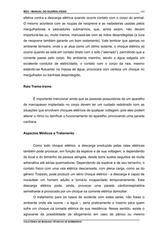 MGV - MANUAL DO GUARDA-VIDAS
efetiva contra a descarga elétrica quando ocorre contato com o corpo do animal.
O mesmo acontece com as roupas de neoprene e as nadadeiras usadas pelos
mergulhadores e pescadores submarinos, que, ainda assim, não devem
importuná-las ou, muito menos, manuseá-las com as mãos desprotegidas (a luva
de neoprene também garante um bom isolamento). Vale lembrar que apenas no
ambiente terrestre, onde o ar atua como um ótimo isolante, o choque elétrico só
ocorre quando se está em contato direto com o solo (“aterrado”), permitindo que a
corrente passe pelo corpo. No ambiente marinho, sendo a água salgada um
excelente condutor de eletricidade, o contato com o corpo da raia, mesmo
estando-se flutuando na massa de água, provocará com certeza um choque no
mergulhador ou banhista desprotegido.
Raia Treme-treme
É importante mencionar ainda que as pessoas possuidoras de um aparelho
de marcapasso implantado no corpo devem ter um cuidado redobrado com as
situações que envolvem choques elétricos de qualquer voltagem, pois eles podem
alterar o ritmo ou danificar o funcionamento do aparelho, provocando uma parada
cardíaca.
Aspectos Médicos e Tratamento
Como todo choque elétrico, a descarga produzida pelas raias elétricas
também pode provocar, em função da espécie e de sua voltagem, e dependendo
do local e do tamanho da pessoa atingida, desde bons sustos seguidos de muita
adrenalina até sérias queimaduras. Dependendo da espécie e de seu tamanho, o
contato físico com uma raia elétrica descansada, com plena carga, como as do
gênero Torpedo, pode produzir um sério choque elétrico - a descarga é capaz de
nocautear um homem adulto e torná-lo incapacitado temporariamente. Esta
descarga elétrica pode, ainda, provocar uma parada cárdiorrespiratória
semelhante à provocada por um choque na corrente elétrica domiciliar.
O tratamento para os casos de acidente com estes seres, não fosse o
ambiente onde ele ocorre - a água -, seria praticamente o mesmo para quem
sofre um choque na tomada elétrica de sua residência. Nesse sentido, existe o
agravante da possibilidade de afogamento em caso de pânico ou mesmo
COLETÂNEA DE MANUAIS TÉCNICOS DE BOMBEIROS
195
 