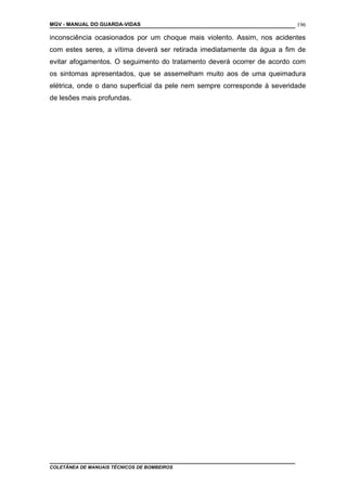 MGV - MANUAL DO GUARDA-VIDAS
inconsciência ocasionados por um choque mais violento. Assim, nos acidentes
com estes seres, a vítima deverá ser retirada imediatamente da água a fim de
evitar afogamentos. O seguimento do tratamento deverá ocorrer de acordo com
os sintomas apresentados, que se assemelham muito aos de uma queimadura
elétrica, onde o dano superficial da pele nem sempre corresponde à severidade
de lesões mais profundas.
COLETÂNEA DE MANUAIS TÉCNICOS DE BOMBEIROS
196
 