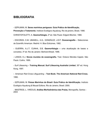 BIBLIOGRAFIA
- SZPILMAN, M. Seres marinhos perigosos: Guia Prático de Identificação,
Prevenção e Tratamento. Instituto Ecológico Aqualung. Rio de janeiro, Brasil, 1998.
CHRISTOFOLETTI, A. Geomorfologia. 2ª ed. São Paulo: Edgard Blücher, 1980.
- ESCORZA. C.M. UBANELL, A.G., GONZÁLEZ, J.D.P. Oceoanografia – Selecciones
de Scientific American. Madrid: H. Blue Ediciones, 1982.
- GUERRA, A.J.T. CUNHA, S.B. Geomorfologia – uma atualização de bases e
conceitos. 3ª ed. Rio de Janeiro: Bertrand Brasil, 1998.
- LANGS, E.J. Novos mundos da oceanografia. Trad. Octavio Mendes Cajado. São
Paulo: Cultrix, 1969.
- Surf Lifesaving – Training Manual. Surf Lifesaving Australia Limited, 30º ed. Hong
Kong, 1997.
- American Red Cross Lifeguarding – Text Book. The American National Red Cross,
1990.
- SZPILMAN, M. Peixes Marinhos do Brasil: Guia Prático de Identificação. Instituto
Ecológico Aqualung & Mauad Editora. Rio de Janeiro, Brasil. 2000.
- MASTROS, L. VINÍCIUS, Análise Morfodinâmica das Praias, Monografia, Santos -
2003
 