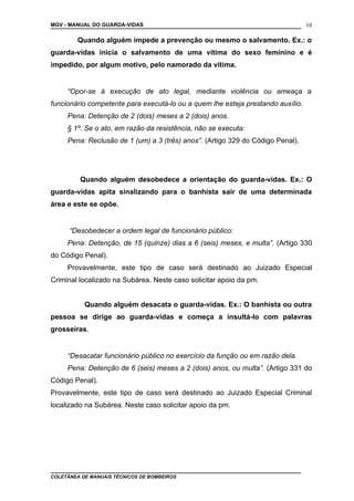 MGV - MANUAL DO GUARDA-VIDAS
Quando alguém impede a prevenção ou mesmo o salvamento. Ex.: o
guarda-vidas inicia o salvamento de uma vítima do sexo feminino e é
impedido, por algum motivo, pelo namorado da vítima.
“Opor-se à execução de ato legal, mediante violência ou ameaça a
funcionário competente para executá-lo ou a quem lhe esteja prestando auxílio.
Pena: Detenção de 2 (dois) meses a 2 (dois) anos.
§ 1º. Se o ato, em razão da resistência, não se executa:
Pena: Reclusão de 1 (um) a 3 (três) anos”. (Artigo 329 do Código Penal).
Quando alguém desobedece a orientação do guarda-vidas. Ex.: O
guarda-vidas apita sinalizando para o banhista sair de uma determinada
área e este se opõe.
“Desobedecer a ordem legal de funcionário público:
Pena: Detenção, de 15 (quinze) dias a 6 (seis) meses, e multa”. (Artigo 330
do Código Penal).
Provavelmente, este tipo de caso será destinado ao Juizado Especial
Criminal localizado na Subárea. Neste caso solicitar apoio da pm.
Quando alguém desacata o guarda-vidas. Ex.: O banhista ou outra
pessoa se dirige ao guarda-vidas e começa a insultá-lo com palavras
grosseiras.
“Desacatar funcionário público no exercício da função ou em razão dela.
Pena: Detenção de 6 (seis) meses a 2 (dois) anos, ou multa”. (Artigo 331 do
Código Penal).
Provavelmente, este tipo de caso será destinado ao Juizado Especial Criminal
localizado na Subárea. Neste caso solicitar apoio da pm.
COLETÂNEA DE MANUAIS TÉCNICOS DE BOMBEIROS
10
 
