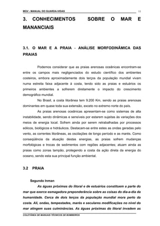 MGV - MANUAL DO GUARDA-VIDAS
3. CONHECIMENTOS SOBRE O MAR E
MANANCIAIS
3.1. O MAR E A PRAIA - ANÁLISE MORFODINÂMICA DAS
PRAIAS
Podemos considerar que as praias arenosas oceânicas encontram-se
entre os campos mais negligenciados do estudo científico dos ambientes
costeiros, embora aproximadamente dois terços da população mundial vivam
numa estreita faixa adjacente à costa, tendo sido as praias e estuários os
primeiros ambientes a sofrerem diretamente o impacto do crescimento
demográfico mundial.
No Brasil, a costa litorânea tem 9.200 Km, sendo as praias arenosas
dominantes em quase toda sua extensão, exceto no extremo norte do país.
As praias arenosas oceânicas apresentam-se como sistemas de alta
instabilidade, sendo dinâmicas e sensíveis por estarem sujeitas às variações dos
meios de energia local. Sofrem ainda por serem retrabalhadas por processos
eólicos, biológicos e hidráulicos. Destacam-se entre estes as ondas geradas pelo
vento, as correntes litorâneas, as oscilações de longo período e as marés. Como
conseqüência da atuação destas energias, as praias sofrem mudanças
morfológicas e trocas de sedimentos com regiões adjacentes; atuam ainda as
praias como zonas tampão, protegendo a costa da ação direta da energia do
oceano, sendo esta sua principal função ambiental.
3.2 PRAIA
Segundo Inman
As águas próximas do litoral e de estuários constituem a parte do
mar que exerce esmagadora preponderância sobre as coisas do dia-a-dia da
humanidade. Cerca de dois terços da população mundial mora perto da
costa. Ali, ondas, tempestades, marés e seculares modificações no nível do
mar atingem suas culminâncias. As águas próximas do litoral invadem as
COLETÂNEA DE MANUAIS TÉCNICOS DE BOMBEIROS
11
 