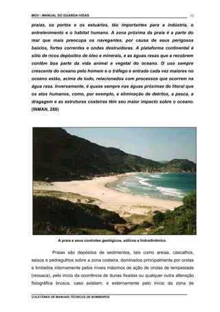 MGV - MANUAL DO GUARDA-VIDAS
praias, os portos e os estuários, tão importantes para a indústria, o
entretenimento e o habitat humano. A zona próxima da praia é a parte do
mar que mais preocupa os navegantes, por causa de seus perigosos
baixios, fortes correntes e ondas destruidoras. A plataforma continental é
sítio de ricos depósitos de óleo e minerais, e as águas rasas que a recobrem
contêm boa parte da vida animal e vegetal do oceano. O uso sempre
crescente do oceano pelo homem e o tráfego e entrada cada vez maiores no
oceano estão, acima de tudo, relacionados com processos que ocorrem na
água rasa. Inversamente, é quase sempre nas águas próximas do litoral que
os atos humanos, como, por exemplo, a eliminação de detritos, a pesca, a
dragagem e as estruturas costeiras têm seu maior impacto sobre o oceano.
(INMAN, 288)
A praia e seus controles geológicos, eólicos e hidrodinâmico
Praias são depósitos de sedimentos, tais como areias, cascalhos,
seixos e pedregulhos sobre a zona costeira, dominados principalmente por ondas
e limitados internamente pelos níveis máximos de ação de ondas de tempestade
(ressaca), pelo início da ocorrência de dunas fixadas ou qualquer outra alteração
fisiográfica brusca, caso existam; e externamente pelo início da zona de
COLETÂNEA DE MANUAIS TÉCNICOS DE BOMBEIROS
12
 