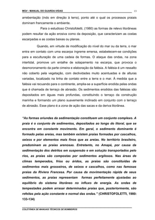 MGV - MANUAL DO GUARDA-VIDAS
arrebentação (indo em direção à terra), ponto até o qual os processos praiais
dominam francamente o ambiente.
Para o estudioso Christofoletti, (1980) as formas de relevo litorâneas
podem resultar da ação erosiva como da deposição, que caracterizam as costas
escarpadas e as costas baixas ou planas.
Quando, em virtude de modificação do nível do mar ou da terra, o mar
entra em contato com uma escarpa íngreme emersa, estabelecem-se condições
para a esculturação de uma cadeia de formas. O ataque das ondas, na zona
intertidal, promove um entalhe de solapamento na escarpa, que provoca o
desmoronamento da parte cimeira e elaboração da falésia. A falésia é um ressalto
não coberto pela vegetação, com declividades muito acentuadas e de alturas
variadas, localizado na linha de contato entre a terra e o mar. À medida que a
falésia vai recuando para o continente, amplia-se a superfície erodida pelas ondas
que é chamada de terraço de abrasão. Os sedimentos erodidos das falésias são
depositados em águas mais profundas, constituindo o terraço da construção
marinha e formando um plano suavemente inclinado em conjunto com o terraço
de abrasão. Esse plano é a zona de ação das sacas e da deriva litorânea.
“As formas oriundas da sedimentação constituem um conjunto complexo. A
praia é o conjunto de sedimentos, depositados ao longo do litoral, que se
encontra em constante movimento. Em geral, o sedimento dominante é
formado pelas areias, mas também existem praias formadas por cascalhos,
seixos e por elementos mais finos que as areias. No território brasileiro,
predominam as praias arenosas. Entretanto, no Amapá, por causa da
sedimentação dos detritos em suspensão e em solução transportados pelo
rios, as praias são compostas por sedimentos argilosos. Nas áreas de
climas temperados, frios ou áridos, as praias são constituídas de
sedimentos mais grosseiros, de seixos e cascalhos, como nas famosas
praias da Riviera Francesa. Por causa da movimentação rápida de seus
sedimentos, as praias representam formas perfeitamente ajustadas ao
equilíbrio do sistema litorâneo no influxo de energia. As ondas de
tempestades podem arrasar determinadas praias que, posteriormente, são
refeitas pela ação constante e normal das ondas.” (CHRISTOFOLETTI, 1980:
133-134)
COLETÂNEA DE MANUAIS TÉCNICOS DE BOMBEIROS
13
 