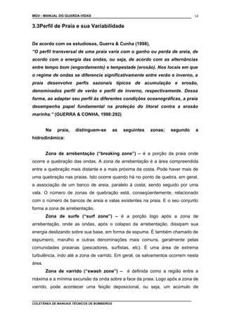 MGV - MANUAL DO GUARDA-VIDAS
3.3Perfil de Praia e sua Variabilidade
De acordo com os estudiosos, Guerra & Cunha (1998),
“O perfil transversal de uma praia varia com o ganho ou perda de areia, de
acordo com a energia das ondas, ou seja, de acordo com as alternâncias
entre tempo bom (engordamento) e tempestade (erosão). Nos locais em que
o regime de ondas se diferencia significativamente entre verão e inverno, a
praia desenvolve perfis sazonais típicos de acumulação e erosão,
denominados perfil de verão e perfil de inverno, respectivamente. Dessa
forma, ao adaptar seu perfil às diferentes condições oceanográficas, a praia
desempenha papel fundamental na proteção do litoral contra a erosão
marinha.” (GUERRA & CONHA, 1998:292)
Na praia, distinguem-se as seguintes zonas; segundo a
hidrodinâmica:
Zona de arrebentação (“breaking zone”) – é a porção da praia onde
ocorre a quebração das ondas. A zona de arrebentação é a área compreendida
entre a quebração mais distante e a mais próxima da costa. Pode haver mais de
uma quebração nas praias. Isto ocorre quando há no ponto de quebra, em geral,
a associação de um banco de areia, paralelo à costa, sendo seguido por uma
vala. O número de zonas de quebração está, conseqüentemente, relacionado
com o número de bancos de areia e valas existentes na praia. E o seu conjunto
forma a zona de arrebentação.
Zona de surfe (“surf zone”) – é a porção logo após a zona de
arrebentação, onde as ondas, após o colapso da arrebentação, dissipam sua
energia deslizando sobre sua base, em forma de espuma. É também chamado de
espumeiro, marulho e outras denominações mais comuns, geralmente pelas
comunidades praianas (pescadores, surfistas, etc). É uma área de extrema
turbulência, indo até a zona de varrido. Em geral, os salvamentos ocorrem nesta
área.
Zona de varrido (“swash zone”) – é definida como a região entre a
máxima e a mínima excursão da onda sobre a face da praia. Logo após a zona de
varrido, pode acontecer uma feição deposicional, ou seja, um acúmulo de
COLETÂNEA DE MANUAIS TÉCNICOS DE BOMBEIROS
14
 