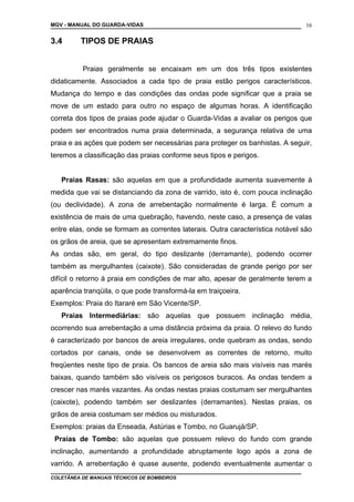 MGV - MANUAL DO GUARDA-VIDAS
3.4 TIPOS DE PRAIAS
Praias geralmente se encaixam em um dos três tipos existentes
didaticamente. Associados a cada tipo de praia estão perigos característicos.
Mudança do tempo e das condições das ondas pode significar que a praia se
move de um estado para outro no espaço de algumas horas. A identificação
correta dos tipos de praias pode ajudar o Guarda-Vidas a avaliar os perigos que
podem ser encontrados numa praia determinada, a segurança relativa de uma
praia e as ações que podem ser necessárias para proteger os banhistas. A seguir,
teremos a classificação das praias conforme seus tipos e perigos.
Praias Rasas: são aquelas em que a profundidade aumenta suavemente à
medida que vai se distanciando da zona de varrido, isto é, com pouca inclinação
(ou declividade). A zona de arrebentação normalmente é larga. É comum a
existência de mais de uma quebração, havendo, neste caso, a presença de valas
entre elas, onde se formam as correntes laterais. Outra característica notável são
os grãos de areia, que se apresentam extremamente finos.
As ondas são, em geral, do tipo deslizante (derramante), podendo ocorrer
também as mergulhantes (caixote). São consideradas de grande perigo por ser
difícil o retorno à praia em condições de mar alto, apesar de geralmente terem a
aparência tranqüila, o que pode transformá-la em traiçoeira.
Exemplos: Praia do Itararé em São Vicente/SP.
Praias Intermediárias: são aquelas que possuem inclinação média,
ocorrendo sua arrebentação a uma distância próxima da praia. O relevo do fundo
é caracterizado por bancos de areia irregulares, onde quebram as ondas, sendo
cortados por canais, onde se desenvolvem as correntes de retorno, muito
freqüentes neste tipo de praia. Os bancos de areia são mais visíveis nas marés
baixas, quando também são visíveis os perigosos buracos. As ondas tendem a
crescer nas marés vazantes. As ondas nestas praias costumam ser mergulhantes
(caixote), podendo também ser deslizantes (derramantes). Nestas praias, os
grãos de areia costumam ser médios ou misturados.
Exemplos: praias da Enseada, Astúrias e Tombo, no Guarujá/SP.
Praias de Tombo: são aquelas que possuem relevo do fundo com grande
inclinação, aumentando a profundidade abruptamente logo após a zona de
varrido. A arrebentação é quase ausente, podendo eventualmente aumentar o
COLETÂNEA DE MANUAIS TÉCNICOS DE BOMBEIROS
16
 
