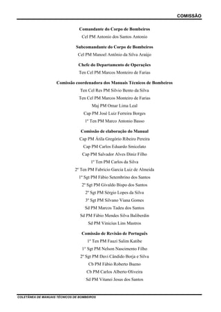 COMISSÃO
COLETÂNEA DE MANUAIS TÉCNICOS DE BOMBEIROS
Comandante do Corpo de Bombeiros
Cel PM Antonio dos Santos Antonio
Subcomandante do Corpo de Bombeiros
Cel PM Manoel Antônio da Silva Araújo
Chefe do Departamento de Operações
Ten Cel PM Marcos Monteiro de Farias
Comissão coordenadora dos Manuais Técnicos de Bombeiros
Ten Cel Res PM Silvio Bento da Silva
Ten Cel PM Marcos Monteiro de Farias
Maj PM Omar Lima Leal
Cap PM José Luiz Ferreira Borges
1º Ten PM Marco Antonio Basso
Comissão de elaboração do Manual
Cap PM Átila Gregório Ribeiro Pereira
Cap PM Carlos Eduardo Smicelato
Cap PM Salvador Alves Diniz Filho
1º Ten PM Carlos da Silva
2º Ten PM Fabrício Garcia Luiz de Almeida
1º Sgt PM Fábio Setembrino dos Santos
2º Sgt PM Givaldo Bispo dos Santos
2º Sgt PM Sérgio Lopes da Silva
3º Sgt PM Silvano Viana Gomes
Sd PM Marcos Tadeu dos Santos
Sd PM Fábio Mendes Silva Baliberdin
Sd PM Vinicius Lins Mastros
Comissão de Revisão de Português
1º Ten PM Fauzi Salim Katibe
1° Sgt PM Nelson Nascimento Filho
2º Sgt PM Davi Cândido Borja e Silva
Cb PM Fábio Roberto Bueno
Cb PM Carlos Alberto Oliveira
Sd PM Vitanei Jesus dos Santos
 
