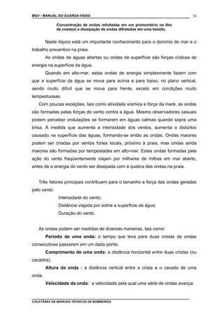 MGV - MANUAL DO GUARDA-VIDAS
Concentração de ondas refratadas em um promontório na ilha
de costa(a) e dissipação de ondas difratadas em uma baía(b).
Neste tópico está um importante conhecimento para o domínio do mar e o
trabalho preventivo na praia.
As ondas de águas abertas ou ondas de superfície são forças cíclicas de
energia na superfície da água.
Quando em alto-mar, estas ondas de energia simplesmente fazem com
que a superfície da água se mova para acima e para baixo, no plano vertical,
sendo muito difícil que se mova para frente, exceto em condições muito
tempestuosas.
Com poucas exceções, tais como atividade sísmica e força da maré, as ondas
são formadas pelas forças do vento contra a água. Mesmo observadores casuais
podem perceber ondulações se formarem em águas calmas quando sopra uma
brisa. À medida que aumenta a intensidade dos ventos, aumenta o distúrbio
causado na superfície das águas, formando-se então as ondas. Ondas maiores
podem ser criadas por ventos fortes locais, próximo à praia, mas ondas ainda
maiores são formadas por tempestades em alto-mar. Estas ondas formadas pela
ação do vento freqüentemente viajam por milhares de milhas em mar aberto,
antes de a energia do vento ser dissipada com a quebra das ondas na praia.
Três fatores principais contribuem para o tamanho e força das ondas geradas
pelo vento:
Intensidade do vento;
Distância viajada por sobre a superfície da água;
Duração do vento.
As ondas podem ser medidas de diversas maneiras, tais como:
Período de uma onda: o tempo que leva para duas cristas de ondas
consecutivas passarem em um dado ponto.
Comprimento de uma onda: a distância horizontal entre duas cristas (ou
cavados).
Altura da onda : a distância vertical entre a crista e o cavado de uma
onda.
Velocidade da onda: a velocidade pela qual uma série de ondas avança.
COLETÂNEA DE MANUAIS TÉCNICOS DE BOMBEIROS
24
 