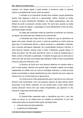 MGV - MANUAL DO GUARDA-VIDAS
originam num ângulo agudo à praia tendem a enrolar-se sobre si mesmas
próximo e paralelamente à praia, antes de quebrar.
A refração é um importante conceito para surfistas, porque geralmente
quanto mais diagonal à praia for a aproximação, melhor. Quando as ondas
quebram na praia inteiramente refratadas, em ângulo perpendicular, elas são
difíceis de surfar e produzem corridas curtas. Por outro lado, quando as ondas
atingem a praia em ângulo, a quebração se move lateralmente à linha da praia,
permitindo longas corridas.
As vagas são chamadas ondas de superfície se estiverem se movendo
em águas mais profundas que metade de seu comprimento.
A velocidade das ondas diminui na medida em que se aproximam de
águas mais rasas. Quando isto ocorre, a onda de superfície se chama onda de
água rasa. O comprimento diminui, a altura aumenta e a velocidade é reduzida,
mas o período permanece inalterado. Se a profundidade continua a diminuir, a
onda torna-se íngreme, ficando maior e maior. Finalmente, quando atinge 1,3
vezes sua altura, ela não pode suportar-se mais e a crista se precipita para a
frente, caindo e formando a quebração. O restante da água que se move para a
praia corre até que toda sua energia seja dissipada. Então a força da gravidade
empurra a água de volta para o mar.
O contorno do fundo tem uma decisiva influência na maneira sobre a
qual a onda quebra. Quando uma grande vaga é forçada a gastar sua energia
rapidamente na colisão com um coral ou inclinação submersa, a crista da onda
tende a se precipitar ou atingir rapidamente seu pico, fazendo com que a água se
misture com o ar e forme espuma ou água branca.
Um fundo que se inclina gradualmente para o raso forma uma onda que
derrama mais suavemente, com uma pequena espuma de água branca sendo
empurrada à sua frente, quebrada, em sua jornada para a praia. Estas ondas
suaves produzem menos som que ondas mergulhantes, que espirram no céu
quando ar e água são comprimidos juntos.
À noite
O Guarda-Vidas experiente sabe a importância que tem o som das
ondas no escuro ou na neblina para um trabalho de salvamento. O som das
ondas pode indicar ao Guarda-Vidas quatro condições vitais:
• o tipo de onda que está quebrando;
• a potência da arrebentação;
COLETÂNEA DE MANUAIS TÉCNICOS DE BOMBEIROS
30
 