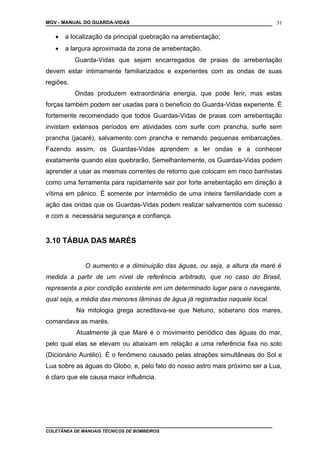 MGV - MANUAL DO GUARDA-VIDAS
• a localização da principal quebração na arrebentação;
• a largura aproximada da zona de arrebentação.
Guarda-Vidas que sejam encarregados de praias de arrebentação
devem estar intimamente familiarizados e experientes com as ondas de suas
regiões.
Ondas produzem extraordinária energia, que pode ferir, mas estas
forças também podem ser usadas para o beneficio do Guarda-Vidas experiente. É
fortemente recomendado que todos Guardas-Vidas de praias com arrebentação
invistam extensos períodos em atividades com surfe com prancha, surfe sem
prancha (jacaré), salvamento com prancha e remando pequenas embarcações.
Fazendo assim, os Guardas-Vidas aprendem a ler ondas e a conhecer
exatamente quando elas quebrarão. Semelhantemente, os Guardas-Vidas podem
aprender a usar as mesmas correntes de retorno que colocam em risco banhistas
como uma ferramenta para rapidamente sair por forte arrebentação em direção à
vítima em pânico. É somente por intermédio de uma inteira familiaridade com a
ação das ondas que os Guardas-Vidas podem realizar salvamentos com sucesso
e com a necessária segurança e confiança.
3.10 TÁBUA DAS MARÉS
O aumento e a diminuição das águas, ou seja, a altura da maré é
medida a partir de um nível de referência arbitrado, que no caso do Brasil,
representa a pior condição existente em um determinado lugar para o navegante,
qual seja, a média das menores lâminas de água já registradas naquele local.
Na mitologia grega acreditava-se que Netuno, soberano dos mares,
comandava as marés.
Atualmente já que Maré é o movimento periódico das águas do mar,
pelo qual elas se elevam ou abaixam em relação a uma referência fixa no solo
(Dicionário Aurélio). É o fenômeno causado pelas atrações simultâneas do Sol e
Lua sobre as águas do Globo, e, pelo fato do nosso astro mais próximo ser a Lua,
é claro que ele causa maior influência.
COLETÂNEA DE MANUAIS TÉCNICOS DE BOMBEIROS
31
 