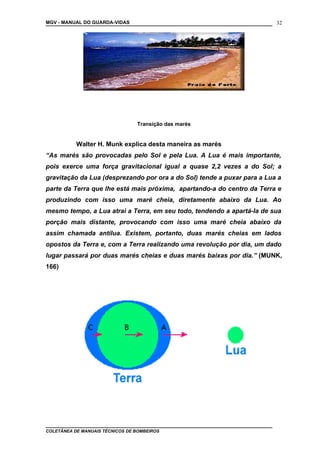 MGV - MANUAL DO GUARDA-VIDAS
Transição das marés
Walter H. Munk explica desta maneira as marés
“As marés são provocadas pelo Sol e pela Lua. A Lua é mais importante,
pois exerce uma força gravitacional igual a quase 2,2 vezes a do Sol; a
gravitação da Lua (desprezando por ora a do Sol) tende a puxar para a Lua a
parte da Terra que lhe está mais próxima, apartando-a do centro da Terra e
produzindo com isso uma maré cheia, diretamente abaixo da Lua. Ao
mesmo tempo, a Lua atrai a Terra, em seu todo, tendendo a apartá-la de sua
porção mais distante, provocando com isso uma maré cheia abaixo da
assim chamada antilua. Existem, portanto, duas marés cheias em lados
opostos da Terra e, com a Terra realizando uma revolução por dia, um dado
lugar passará por duas marés cheias e duas marés baixas por dia.” (MUNK,
166)
COLETÂNEA DE MANUAIS TÉCNICOS DE BOMBEIROS
32
 