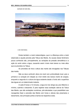 MGV - MANUAL DO GUARDA-VIDAS
exemplo de maré alta...
e de maré baixa.
Existe também a maré meteorológica, que é a diferença entre a maré
observada e aquela prevista pela Tábua das Marés. As causas desse fenômeno
pouco conhecido são, principalmente, as variações da pressão atmosférica e a
ação do vento sobre a água, causando assim níveis mais baixos ou mais altos
que os previstos na Tábua.
As previsões de hora e altura das marés são divulgadas nas Tábuas
das marés.
Não se deve confundir altura da maré com profundidade local, pois a
primeira é a variação em relação ao nível médio das baixas marés de sizígias,
enquanto a segunda é a coluna de água existente desde o fundo até a superfície
das águas em um determinado instante.
A cada 6 horas e 12 minutos, a água do mar atinge seu pico Máximo e
mínimo, subindo e descendo. E para registrar essa oscilação vale-se da Tabua
das Marés, que são anotações numéricas, pré-calculadas e que possibilitam aos
navegantes fazer a previsão das Marés com horas e alturas das preamares e
baixamares, dos principais portos e barras da respectiva costa.
COLETÂNEA DE MANUAIS TÉCNICOS DE BOMBEIROS
34
 